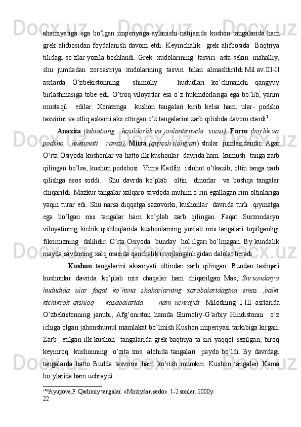 ahamiyatiga   ega   bo’lgan   imperiyaga   aylanishi   natijasida   kushon   tangalarida   ham
grek   alifbosidan   foydalanish   davom   etdi.   Keyinchalik     grek   alifbosida     Baqtriya
tilidagi so’zlar yozila boshlandi. Grek   xudolarining   tasviri   asta-sekin   mahalliy,
shu   jumdadan   zoroastriya   xudolarining   tasviri   bilan   almashtirildi.Mil.av.III-II
asrlarda   O’zbekistonning     shimoliy       hududlari   ko’chmanchi   qangyuy
birlashmasiga  tobe edi. O’troq viloyatlar esa o’z hukmdorlariga ega bo’lib, yarim
mustaqil     edilar.   Xorazmga     kushon   tangalari   kirib   kelsa   ham,   ular-   podsho
tasvirini va otliq askarni aks ettirgan o’z tangalarini zarb qilishda davom etardi 1
.
           Anaxita   (tabiatning     hosildorlik va jonlantiruvchi   xuosi),   Farro   (boylik va
podsho    hukumati    ramzi),  Mitra  (quyosh ilohiyati ) shular  jumlasidandir. Agar
O’rta Osiyoda kushonlar va hatto ilk kushonlar   davrida ham   kumush   tanga zarb
qilingan bo’lsa, kushon podshosi    Vima Kadfiz   islohot  o’tkazib, oltin tanga zarb
qilishga   asos   soddi.     Shu   davrda   ko’plab     oltin     dinorlar     va   boshqa   tangalar
chiqarildi. Mazkur tangalar xalqaro savdoda muhim o’rin egallagan rim oltinlariga
yaqin turar  edi.  Shu narsa  diqqatga  sazovorki, kushonlar     davrida  turli    qiymatga
ega   bo’lgan   mis   tangalar   ham   ko’plab   zarb   qilingan.   Faqat   Surxondaryo
viloyatining   kichik   qishloqlarida   kushonlarning   yuzlab   mis   tangalari   topilganligi
fikrimizning   dalilidir. O’rta Osiyoda   bunday   hol ilgari bo’lmagan. By kundalik
mayda savdoning xalq orasida qanchalik rivojlanganligidan dalolat beradi.
              Kushon   tangalarini   aksariyati   oltindan   zarb   qilingan.   Bundan   tashqari
kushonlar   davrida   ko’plab   mis   chaqalar   ham   chiqarilgan. Mas,:   Surxondaryo
hududida   ular   faqat   ko`hxna   shaharlarning   xarobalaridagina   emas   ,balki
kichikrok   qishloq       kasabalarida         ham   uchraydi.   Milodning   I-III   asrlarida
O’zbekistonning   janubi,   Afg’oniston   hamda   Shimoliy-G’arbiy   Hindistonni     o’z
ichiga olgan jahonshumul mamlakat bo’lmish Kushon imperiyasi tarkibiga kirgan.
Zarb     etilgan   ilk   kushon     tangalarida   grek-baqtriya   ta`siri   yaqqol   sezilgan,   biroq
keyinroq     kushonning     o’zita   xos     alohida   tangalari     paydo   bo’ldi.   By   davrdagi
tangalarda   hatto   Budda   tasvirini   ham   ko’rish   mumkin.   Kushon   tangalari   Kama
bo`ylarida ham uchraydi.
1
¹⁸ Ayupova.F. Qadimiy tangalar. «Moziydan sado»  1-2 sonlar. 2000y.
22 