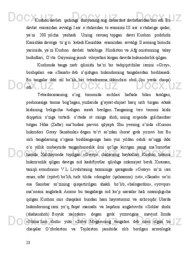         Kushon davlati  qadimgi  dunyoning eng  zabardast davlatlaridan biri edi. Bu
davlat  eramizdan  avvalgi I asr  o`rtalaridan  to eramizni III  asr  o`rtalariga  qadar,
ya`ni     200   yilcha     yashadi.     Uning     ravnaq   topgan     davri   Kushon     podshohi
Kanishka davriga   to`g`ri   keladi.Kanishka   eramizdan   avvalgi II asrning birinchi
yarimida,   ya`ni   Kushon     davlati     tarkibiga     Hindiston   va   Afg`onistonning     talay
hududlari,  O`rta  Osiyoning janub  viloyatlari kirgan davrda hukumdorlik qilgan.
Kushonda   tanga   zarb   qilinishi   ba’zi   bir   tadqiqotchilar   ismini   «Grey»,
boshqalari   esa   «Sanab» deb   o’qishgan   hukmdorning   tangalaridan   boshlanadi.
Bu  tangalar  ikki  xil  bo’lib, biri  tetradraxma, ikkinchisi  obol  (bu  yerda: chaqa)
edi.
Tetradraxmaning     o’ng     tomonida     sochlari     hafsala     bilan     taralgan,
peshonasiga  tasma  bog’lagan, yuzlarida  g’ayrat-shijoat  barq  urib  turgan  erkak
kishining     beligacha     tushgan     surati     berilgan.   Tanganing     ters     tomoni     kishi
diqqatini   o’ziga   tortadi:   o’rtada   ot    minga   shoh, uning   orqasida   gulchambar
tutgan   Nika   (Zafar)   ma’budasi   parvoz   qilyapti.   Shu    ye rning     o’zida    « Kumon
hukmdori     Geray     Sanabniki »   degan     to’rt     so’zdan     iborat     grek    yo zuvi     bor . Bu
sirli   tangalarning   o’rgana   boshlanganiga   ham   yuz   yildan   oshdi: so’nggi   ikki
o’n   yillik   mobaynida   tangashunoslik   ilmi   qo’lga   kiritgan   yangi   ma’lumotlar
hamda   Xalchayonda   topilgan   «Gerey»   chalarning   haykallari   Kushon   hokimi
hukmronlik  qilgan  davrga  oid  kashfiyotlar  qilishga  imkoniyat  berdi. Xususan,
taniqli eronshunos   V.L. Livshitsning   taxminiga   qaraganda   «Geray»   so’zi   ism
emas, sifat  (epitet) bo’lib, turk  tilida  «dongdor  (qahramon)  zot», «Sanab»  so’zi
esa     Sanobar     so’zining     qisqartirilgan     shakli     bo’lib,   «balogardon»,   «yovqur»
ma’nosini  anglatadi.  Ammo    bu    tangalarga    oid    ko’p    narsalar    hali    noaniqligicha
qolgan . Kushon   mis   chaqalari   bundan   ham   hayratomuz   va   sirliroqdir. Ularda
hukmdorning ismi  yo’q, faqat  mansabi  va  laqabini  anglatuvchi  «Sohlar  shohi
(shahanshoh)   Buyuk     xaloskor»     degan     grek     yozuvigina     mavjud.   Ilmda
«Noma`lum     shoh»     yoki     «Soter     Megas»ning     tangalari     deb     nom     olgan     bu
chaqalar     O’zbekiston     va     Tojikiston     janubida     olib     borilgan     arxeologik
23 