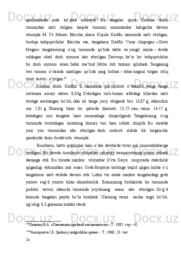 qazilmalarda     juda     ko’plab     uchraydi. 1
  Bu     tangalar     qaysi     Kushon     shohi
tomonidan     zarb     etilgani     haqida     tinimsiz     munozaralar     haligacha     davom
etmoqda. M. Ye. Mason  fikricha, ularni  Kujula  Kadfiz  zamonida  zarb  etishgan,
boshqa   tadqiqotchilar   fikricha   esa,   tangalarni   Kadfiz   Vima   chiqargan. « Soter
Megas »    tangalarining     o’ng     tomonida     qo’lida     kalta     va   ye ngil     nayza   –   drotik
ushlagan     ideal     shoh     siymosi     aks     ettirilgan .   Darvoqe ,   ba’zi     bir     tadqiqotchilar
bu     shoh     siymosi     emas ,   balki     ma’bud     Mitra     deb     taxmin     qilishadi .   Tanganing
ters    tomoni    o’rtasida    uzatilgan    qo’lida    jang    boltasi  –  tabar - zagnul    tutgan    otliq
shoh    tasviri    o’yilgan . 15
             Kushon   shohi    Kadfiz   II    zamonida   pul  islohoti    o’tkazilib, yangi    tanga
sistemasi    asosiy    stateri    8,03g. Keladigan   turli-tuman   sifatdagi    tillardan   zarb
etishga  asoslangan  bo’lib, ikki  xil  tanga  joriy  etilgandi: biri  16,07 g,  ikkinchisi
esa     2,01   g.   Shuning     bilan     bir     qatorda     diametri     23-25   mm,   vazni     16-17   g.
keladigan     mis     tangalar     ham     muomalaga     chiqarilgandi.   Tangalarning     o’ng
tomonida   beriladigan   suratning   doimiy   turi   ham   ishlab   chiqildi. Bu   suratda
yuzi     yon     tomonidan     aks     ettirilgan   shoh     mehrob     oldida     tik     turganicha
qandaydir diniy ibodat ado  etmoqda. 
              Binobarin,   hatto   qishloqlar   ham   o’sha   davrlarda   tovar   pul   munosabatlariga
tortilgan.   B U   davrda Amularyo viloyatlari iqtisodiy taraqqiyotining yuqori yuksak
darajaga   etdi.   Bu   borada   mazkur     viloyatlar   O’rta   Osiyo     miqyosida   etakchilik
qilganligi   ehtimoldan   xoli   emas.   Grek-Baqtriya   tartibiga   taqlid   qilgan   holda   o’z
tangalarini   zarb   etishda   davom   etdi.   Lekin   tez   orada   mazkur   tangalardagi   grek
yozuvi   sug’d   yozuvi   bilan   almashtirildi.   Eramizning   boshlarida   bir   tomonida
podsho     tasviri,   ikkinchi   tomonida   yoychining     rasmi     aks     ettirilgan   So’g’d
kumush   tangalari   paydo   bo’la   boshladi.   Ularning   vazni     ancha   engil   bo’lib,
og’irligi 0,3 grammni tashkil etardi.
1
¹⁹ Лившиц В.А. «Памятники дрейней письменности».-Т.: 1985. стр – 42.
15
²
⁰ Aminjonova I E. Qadimiy yodgorliklar qissasi. - T., 1968.  23 -  bet .
24 