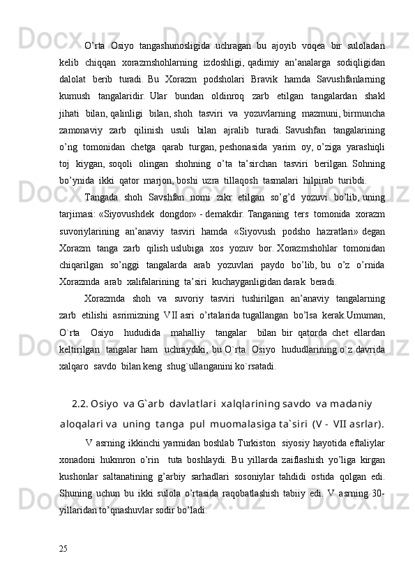 O’rta  Osiyo  tangashunosligida  uchragan  bu  ajoyib  voqea  bir  suloladan
kelib   chiqqan   xorazmshohlarning   izdoshligi, qadimiy   an’analarga   sodiqligidan
dalolat   berib   turadi. Bu   Xorazm   podsholari    Bravik   hamda   Savushfanlarning
kumush     tangalaridir.   Ular     bundan     oldinroq     zarb     etilgan     tangalardan     shakl
jihati   bilan, qalinligi   bilan, shoh   tasviri   va   yozuvlarning   mazmuni, birmuncha
zamonaviy     zarb     qilinish     usuli     bilan     ajralib     turadi.   Savushfan     tangalarining
o’ng  tomonidan  chetga  qarab  turgan, peshonasida  yarim  oy, o’ziga  yarashiqli
toj   kiygan, soqoli   olingan   shohning   o’ta   ta’sirchan   tasviri   berilgan. Sohning
bo’ynida  ikki  qator  marjon, boshi  uzra  tillaqosh  tasmalari  hilpirab  turibdi.
Tangada   shoh   Savshfan   nomi   zikr   etilgan   so’g’d   yozuvi   bo’lib, uning
tarjimasi: «Siyovushdek  dongdor» - demakdir. Tanganing  ters  tomonida  xorazm
suvoriylarining   an’anaviy   tasviri   hamda   «Siyovush   podsho   hazratlari» degan
Xorazm  tanga  zarb  qilish uslubiga  xos  yozuv  bor. Xorazmshohlar  tomonidan
chiqarilgan    so’nggi    tangalarda   arab    yozuvlari    paydo    bo’lib, bu   o’z   o’rnida
Xorazmda  arab  xalifalarining  ta’siri  kuchayganligidan darak  beradi.
Xorazmda     shoh     va     suvoriy     tasviri     tushirilgan     an’anaviy     tangalarning
zarb  etilishi  asrimizning  VII asri  o’rtalarida tugallangan  bo’lsa  kerak.Umuman,
O`rta     Osiyo     hududida     mahalliy     tangalar     bilan   bir   qatorda   chet   ellardan
keltirilgan   tangalar ham   uchraydiki, bu O`rta   Osiyo   hududlarining o`z davrida
xalqaro  savdo  bilan keng  shug`ullanganini ko`rsatadi.
2.2. Osiy o  v a G` arb  dav lat lari  xalqlarining sav do  v a madaniy
aloqalari v a  uning  t anga  pul  muomalasiga t a` siri  (V  -  VII  asrlar).
               V asrning ikkinchi yarmidan boshlab Turkiston   siyosiy hayotida eftaliylar
xonadoni   hukmron   o’rin     tuta   boshlaydi.   Bu   yillarda   zaiflashish   yo’liga   kirgan
kushonlar   saltanatining   g’arbiy   sarhadlari   sosoniylar   tahdidi   ostida   qolgan   edi.
Shuning   uchun   bu   ikki   sulola   o’rtasida   raqobatlashish   tabiiy   edi.   V   asrning   30-
yillaridan to’qnashuvlar sodir bo’ladi.
25 