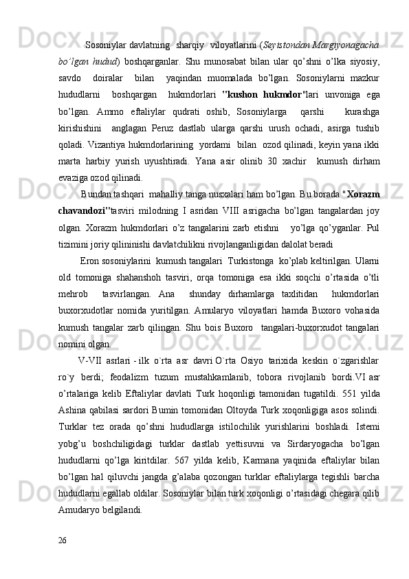                   Sosoniylar davlatning   sharqiy   viloyatlarini ( Seyistondan Margiyonagacha
bo’lgan   hudud )   boshqarganlar.   Shu   munosabat   bilan   ular   qo’shni   o’lka   siyosiy,
savdo     doiralar     bilan     yaqindan   muomalada   bo’lgan.   Sosoniylarni   mazkur
hududlarni     boshqargan     hukmdorlari   "kushon   hukmdor "lari   unvoniga   ega
bo’lgan.   Ammo   eftaliylar   qudrati   oshib,   Sosoniylarga     qarshi       kurashga
kirishishini     anglagan   Peruz   dastlab   ularga   qarshi   urush   ochadi,   asirga   tushib
qoladi. Vizantiya hukmdorlarining   yordami   bilan   ozod qilinadi, keyin yana ikki
marta   harbiy   yurish   uyushtiradi.   Yana   asir   olinib   30   xachir     ku mush   dirham
evaziga ozod qilinadi.  
         Bundan tashqari  mahalliy tanga nusxalari ham bo’lgan. Bu borada " Xorazm
chavandozi" tasviri   milodning   I   asridan   VIII   asrigacha   bo’lgan   tangalardan   joy
olgan.   Xorazm   hukmdorlari   o’z   tangalarini   zarb   etishni       yo’lga   qo’yganlar.   Pul
tizimini joriy qilininishi davlatchilikni rivojlanganligidan dalolat beradi
         Eron sosoniylarini  kumush tangalari  Turkistonga  ko’plab keltirilgan. Ularni
old   tomoniga   shahanshoh   tasviri,   orqa   tomoniga   esa   ikki   soqchi   o’rtasida   o’tli
mehrob     tasvirlangan.   Ana     shunday   dirhamlarga   taxlitidan     hukmdorlari
buxorxudotlar   nomida   yuritilgan.   Amularyo   viloyatlari   hamda   Buxoro   vohasida
kumush   tangalar   zarb   qilingan.   Shu   bois   Buxoro     tangalari-buxorxudot   tangalari
nomini olgan.
        V-VII  asrlari - ilk  o`rta  asr  davri O`rta  Osiyo  tarixida  keskin  o`zgarishlar
ro`y   berdi;   feodalizm   tuzum   mustahkamlanib,   tobora   rivojlanib   bordi. VI asr
o’rtalariga   kelib   Eftaliylar   davlati   Turk   hoqonligi   tamonidan   tugatildi.   551   yilda
Ashina qabilasi  sardori Bumin tomonidan Oltoyda Turk xoqonligiga asos solindi.
Turklar   tez   orada   qo’shni   hududlarga   istilochilik   yurishlarini   boshladi.   Istemi
yobg’u   boshchiligidagi   turklar   dastlab   yettisuvni   va   Sirdaryogacha   bo’lgan
hududlarni   qo’lga   kiritdilar.   567   yilda   kelib,   Karmana   yaqinida   eftaliylar   bilan
bo’lgan   hal   qiluvchi   jangda   g’alaba   qozongan   turklar   eftaliylarga   tegishli   barcha
hududlarni egallab oldilar. Sosoniylar bilan turk xoqonligi o’rtasidagi chegara qilib
Amudaryo belgilandi. 
26 