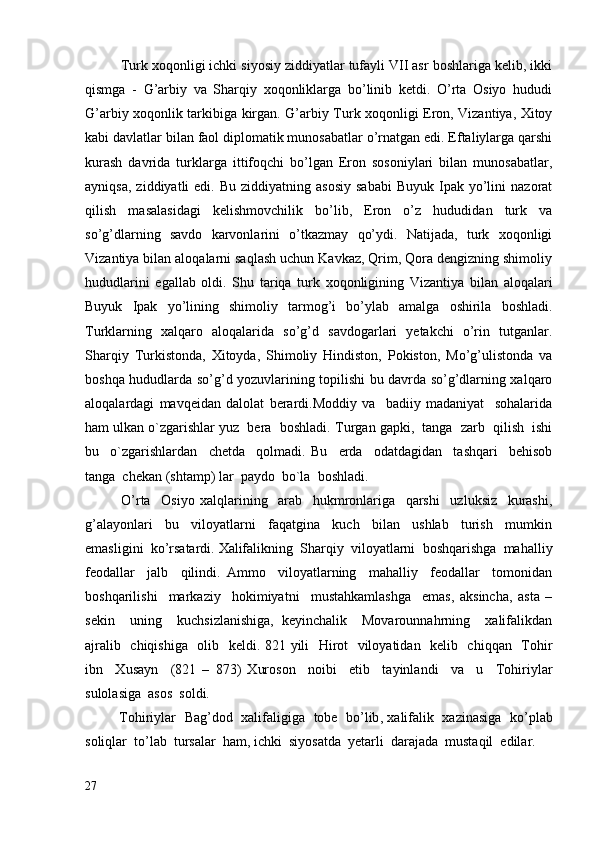          Turk xoqonligi ichki siyosiy ziddiyatlar tufayli VII asr boshlariga kelib, ikki
qismga   -   G’arbiy   va   Sharqiy   xoqonliklarga   bo’linib   ketdi.   O’rta   Osiyo   hududi
G’arbiy xoqonlik tarkibiga kirgan. G’arbiy Turk xoqonligi Eron, Vizantiya, Xitoy
kabi davlatlar bilan faol diplomatik munosabatlar o’rnatgan edi. Eftaliylarga qarshi
kurash   davrida   turklarga   ittifoqchi   bo’lgan   Eron   sosoniylari   bilan   munosabatlar,
ayniqsa,   ziddiyatli  edi.   Bu  ziddiyatning  asosiy  sababi   Buyuk  Ipak  yo’lini  nazorat
qilish   masalasidagi   kelishmovchilik   bo’lib,   Eron   o’z   hududidan   turk   va
so’g’dlarning   savdo   karvonlarini   o’tkazmay   qo’ydi.   Natijada,   turk   xoqonligi
Vizantiya bilan aloqalarni saqlash uchun Kavkaz, Qrim, Qora dengizning shimoliy
hududlarini   egallab   oldi.   Shu   tariqa   turk   xoqonligining   Vizantiya   bilan   aloqalari
Buyuk   Ipak   yo’lining   shimoliy   tarmog’i   bo’ylab   amalga   oshirila   boshladi.
Turklarning   xalqaro   aloqalarida   so’g’d   savdogarlari   yetakchi   o’rin   tutganlar.
Sharqiy   Turkistonda,   Xitoyda,   Shimoliy   Hindiston,   Pokiston,   Mo’g’ulistonda   va
boshqa hududlarda so’g’d yozuvlarining topilishi bu davrda so’g’dlarning xalqaro
aloqalardagi   mavqeidan   dalolat   berardi.Moddiy   va     badiiy   madaniyat     sohalarida
ham ulkan o`zgarishlar yuz  bera  boshladi.  Turgan gapki,  tanga  zarb  qilish  ishi
bu     o`zgarishlardan     chetda     qolmadi.   Bu     erda     odatdagidan     tashqari     behisob
tanga  chekan (shtamp) lar  paydo  bo`la  boshladi.
O’rta     Osiyo   xalqlarining     arab     hukmronlariga     qarshi     uzluksiz     kurashi,
g’alayonlari     bu     viloyatlarni     faqatgina     kuch     bilan     ushlab     turish     mumkin
emasligini  ko’rsatardi.  Xalifalikning  Sharqiy  viloyatlarni  boshqarishga  mahalliy
feodallar     jalb     qilindi.   Ammo     viloyatlarning     mahalliy     feodallar     tomonidan
boshqarilishi     markaziy     hokimiyatni     mustahkamlashga     emas,   aksincha,   asta   –
sekin     uning     kuchsizlanishiga,   keyinchalik     Movarounnahrning     xalifalikdan
ajralib   chiqishiga   olib   keldi. 821 yili   Hirot   viloyatidan   kelib   chiqqan   Tohir
ibn     Xusayn     (821   –   873)   Xuroson     noibi     etib     tayinlandi     va     u     Tohiriylar
sulolasiga  asos  soldi.
             Tohiriylar     Bag ’ dod     xalifaligiga     tobe     bo ’ lib ,  xalifalik     xazinasiga     ko ’ plab
soliqlar    to ’ lab    tursalar    ham ,  ichki    siyosatda    yetarli    darajada    mustaqil    edilar .
27 