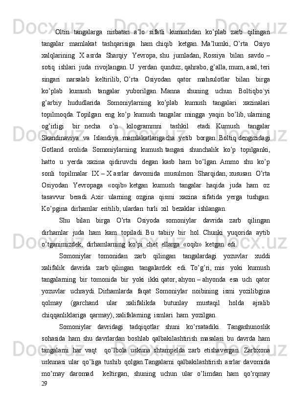            Oltin   tangalarga   nisbatan   a’lo   sifatli   kumushdan   ko’plab   zarb   qilingan
tangalar     mamlakat     tashqarisiga     ham   chiqib     ketgan.   Ma’lumki,   O’rta     Osiyo
xalqlarining   X asrda   Sharqiy   Yevropa, shu   jumladan, Rossiya    bilan   savdo –
sotiq  ishlari  juda  rivojlangan. U  yerdan  qunduz, qahrabo, g’alla, mum, asal, teri
singari     narsalab     keltirilib,   O’rta     Osiyodan     qator     mahsulotlar     bilan     birga
ko’plab     kumush     tangalar     yuborilgan.   Manna     shuning     uchun     Boltiqbo`yi
g’arbiy     hududlarida     Somoniylarning     ko’plab     kumush     tangalari     xazinalari
topilmoqda. Topilgan  eng  ko’p  kumush  tangalar  mingga  yaqin  bo’lib, ularning
og’irligi     bir   necha     o’n     kilogrammni     tashkil     etadi.   Kumush     tangalar
Skandinaviya  va  Islandiya  mamlakatlarigacha  yetib  borgan. Boltiq dengizidagi
Gotland   orolida   Somoniylarning   kumush tangasi   shunchalik   ko’p   topilganki,
hatto   u   yerda   xazina   qidiruvchi   degan   kasb   ham   bo’lgan. Ammo   shu   ko’p
sonli   topilmalar   IX – X asrlar   davomida   musulmon   Sharqidan, xususan   O’rta
Osiyodan     Yevropaga     «oqib»   ketgan     kumush     tangalar     haqida     juda     ham     oz
tasavvur    beradi.  Axir     ularning    ozgina    qismi     xazina    sifatida    yerga    tushgan.
Ko’pgina  dirhamlar  eritilib, ulardan  turli  xil  bezaklar  ishlangan.
Shu     bilan     birga     O’rta     Osiyoda     somoniylar     davrida     zarb     qilingan
dirhamlar   juda   ham   kam   topiladi. Bu   tabiiy   bir   hol. Chunki   yuqorida   aytib
o’tganimizdek,  dirhamlarning  ko’pi  chet  ellarga  «oqib»  ketgan  edi.
Somoniylar     tomonidan     zarb     qilingan     tangalardagi     yozuvlar     xuddi
xalifalik     davrida     zarb   qilingan     tangalardek     edi.   To’g’ri,   mis     yoki     kumush
tangalarning  bir  tomonida  bir  yoki  ikki qator, ahyon – ahyonda  esa  uch  qator
yozuvlar   uchraydi. Dirhamlarda   faqat   Somoniylar   noibining   ismi   yozilibgina
qolmay     (garchand     ular     xalifalikda     butunlay     mustaqil     holda     ajralib
chiqqanliklariga  qarmay), xalifalarning  ismlari  ham  yozilgan.
Somoniylar   davridagi   tadqiqotlar   shuni   ko’rsatadiki.   Tangashunoslik
sohasida   ham   shu   davrlardan   boshlab   qalbakilashtirish   masalasi   bu   davrda   ham
tangalarni   har   vaqt     qo’lbola   uskuna   shtampelda   zarb   etishavergan.   Zarbxona
uskunasi   ular   qo’liga   tushib   qolgan.Tangalarni   qalbakilashtirish   asrlar   davomida
mo’may   daromad     keltirgan,   shuning   uchun   ular   o’limdan   ham   qo’rqmay
29 