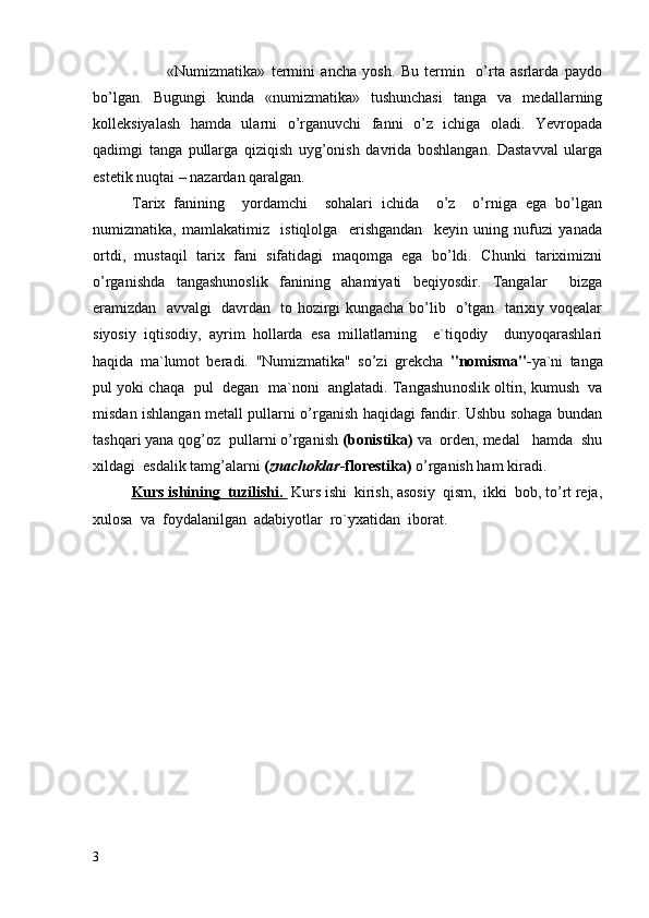             «Numizmatika»   termini   ancha   yosh.   Bu   termin     o’rta   asrlarda   paydo
bo’lgan.   Bugungi   kunda   «numizmatika»   tushunchasi   tanga   va   medallarning
kolleksiyalash   hamda   ularni   o’rganuvchi   fanni   o’z   ichiga   oladi.   Yevropada
qadimgi   tanga   pullarga   qiziqish   uyg’onish   davrida   boshlangan.   Dastavval   ularga
estetik nuqtai – nazardan qaralgan. 
Tarix   fanining     yordamchi     sohalari   ichida     o’z     o’rniga   ega   bo’lgan
numizmatika,   mamlakatimiz     istiqlolga     erishgandan     keyin   uning   nufuzi   yanada
ortdi,   mustaqil   tarix   fani   sifatidagi   maqomga   ega   bo’ldi.   Chunki   tariximizni
o’rganishda   tangashunoslik   fanining   ahamiyati   beqiyosdir.   Tangalar     bizga
eramizdan   avvalgi   davrdan   to hozirgi kungacha bo’lib   o’tgan   tarixiy voqealar
siyosiy   iqtisodiy,   ayrim   hollarda   esa   millatlarning     e`tiqodiy     dunyoqarashlari
haqida   ma`lumot   beradi.   "Numizmatika"   so’zi   grekcha   "nomisma"- ya`ni   tanga
pul yoki chaqa  pul  degan  ma`noni   anglatadi. Tangashu noslik oltin, kumush  va
misdan ishlangan metall pullarni o’rganish haqidagi fandir. Ushbu sohaga bundan
tashqari yana qog’oz  pullarni o’rganish  (bonistika)  va  orden, medal   hamda  shu
xildagi  esdalik tamg’alarni  ( znachoklar -florestika)  o’rganish ham kiradi. 
Kurs ishining  tuzilishi.         Kurs ishi  kirish, asosiy  qism,  ikki  bob, to’rt reja,
xulosa  va  foydalanilgan  adabiyotlar  ro`yxatidan  iborat.
3 