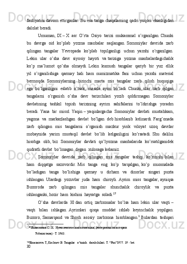 faoliyatini  davom  ettirganlar. Bu esa tanga chaqalarning qadri yuqori  ekanligidan
dalolat beradi.  
Umuman, IX – X  asr  O’rta  Osiyo  tarixi  mukammal  o’rganilgan. Chunki
bu   davrga   oid   ko’plab   yozma   manbalar   saqlangan. Somoniylar   davrida   zarb
qilingan   tangalar    Yevropada    ko’plab   topilganligi    uchun   yaxshi    o’rganilgan.
Lekin   ular   o’sha   davr   siyosiy   hayoti   va tarixiga   yozma   manbalardagichalik
ko’p   ma’lumot   qo’sha   olmaydi. Lekin   kumush   tangalar   qariyb   bir   yuz   ellik
yil   o’rganilishiga  qarmay  hali  ham  numizmatika  fani   uchun  yaxshi   material
bermoqda. Somoniylarning   birinchi   marta   mis   tangalar   zarb   qilish   huquqiga
ega  bo’lganligini  eslatib  o’tsak,  masala  ayon  bo’ladi. Chunki, ular  zarb  qilgan
tangalarni     o’rganish     o’sha     davr     tarixchilari     yozib     qoldirmagan     Somoniylar
davlatining     tashkil     topish     tarixining     ayrim     sahifalarini     to’ldirishga     yoradm
beradi. Yana  bir  misol. Yaqin – yaqinlargacha  Somoniylar  davlati  mustahkam,
yagona  va  markazlashgan  davlat  bo’lgan  deb hisoblanib  kelinardi. Farg’onada
zarb     qilingan     mis     tangalarni     o’rganish     mazkur     yirik     viloyat     uzoq     davrlar
mobaynida   yarim   mustaqil    davlat    bo’lib   kelganligini    ko’rsatadi. Shu   dalilni
hisobga   olib, biz   Somoniylar   davlati   qo’lyozma   manbalarida   ko’rsatilganidek
qudratli davlat  bo’lmagan  degan  xulosaga kelamiz.
Somoniylar    davrida   zarb   qilingan   mis   tangalar    tashqi    ko’rinishi bilan
ham     diqqatga     sazovordir.   Mis     tanga     eng     ko’p     tarqalgan,   ko’p     muomalada
bo’ladigan     tanga     bo’lishiga     qarmay     u     dirham     va     dinorlar     singari     puxta
ishlangan. Ulardagi   yozuvlar   juda   ham   chiroyli. Ayrim  miss  tangalar, ayniqsa
Buxoroda     zarb     qilingan     mis     tangalar     shunchalik     chiroylik     va     puxta
ishlanganki, hozir  ham  kishini  hayratga  soladi. 17
O’sha  davrlarda  30 dan  ortiq  zarbxonalar  bo’lsa  ham  lekin  ular  vaqti –
vaqti     bilan     ishlagan.   Ayrimlari     qisqa     muddat     ishlab     keyinchalik     yopilgan.
Buxoro, Samarqand  va Shosh  asosiy  zarbxona  hisoblangan. 1
 Bulardan  tashqari
17
²³ Ишанхонов . С .  Х .   Нумизматическая коллекция, (материалы по истории
   Узбекистана) -Т. 1963.
1
²⁴ Ernazarova.T,  Kochnev .B. Tangalar   o’tmish   darakchilari.  T. “Fan”1977. 19 - bet
30 