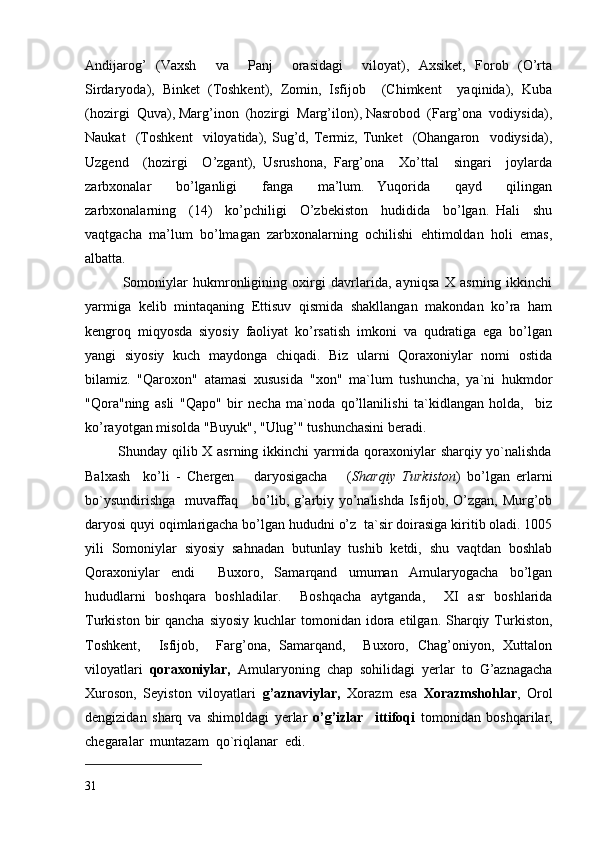 Andijarog’   (Vaxsh     va     Panj     orasidagi     viloyat),   Axsiket,   Forob   (O’rta
Sirdaryoda),   Binket   (Toshkent),   Zomin,   Isfijob     (Chimkent     yaqinida),   Kuba
(hozirgi  Quva), Marg’inon  (hozirgi  Marg’ilon), Nasrobod  (Farg’ona  vodiysida),
Naukat     (Toshkent     viloyatida),   Sug’d,   Termiz,   Tunket     (Ohangaron     vodiysida),
Uzgend     (hozirgi     O’zgant),   Usrushona,   Farg’ona     Xo’ttal     singari     joylarda
zarbxonalar     bo’lganligi     fanga     ma’lum.   Yuqorida     qayd     qilingan
zarbxonalarning     (14)     ko’pchiligi     O’zbekiston     hudidida     bo’lgan.   Hali     shu
vaqtgacha  ma’lum  bo’lmagan  zarbxonalarning  ochilishi  ehtimoldan  holi  emas,
albatta. 
              Somoniylar   hukmronligining   oxirgi   davrlarida,   ayniqsa   X   asrning   ikkinchi
yarmiga   kelib   mintaqaning   Ettisuv   qismida   shakllangan   makondan   ko’ra   ham
kengroq   miqyosda   siyosiy   faoliyat   ko’rsatish   imkoni   va   qudratiga   ega   bo’lgan
yangi   siyosiy   kuch   maydonga   chiqadi.   Biz   ularni   Qoraxoniylar   nomi   ostida
bilamiz.   "Qaroxon"   atamasi   xususida   "xon"   ma`lum   tushuncha,   ya`ni   hukmdor
"Qora"ning   asli   "Qapo"   bir   necha   ma`noda   qo’llanilishi   ta`kidlangan   holda,     biz
ko’rayotgan misolda "Buyuk", "Ulug’" tushunchasini beradi.
             Shunday qilib X asrning ikkinchi yarmida qoraxoniylar sharqiy yo`nalishda
Balxash     ko’li   -   Chergen       daryosigacha       ( Sharqiy   Turkiston )   bo’lgan   erlarni
bo`ysundirishga   muvaffaq     bo’lib, g’arbiy yo’nalishda Isfijob, O’zgan, Murg’ob
daryosi quyi oqimlarigacha bo’lgan hududni o’z  ta`sir doirasiga kiritib oladi. 1005
yili   Somoniylar   siyosiy   sahnadan   butunlay   tushib   ketdi,   shu   vaqtdan   boshlab
Qoraxoniylar   endi     Buxoro,   Samarqand   umuman   Amularyogacha   bo’lgan
hududlarni   boshqara   boshladilar.     Boshqacha   aytganda,     XI   asr   boshlarida
Turkiston  bir   qancha  siyosiy  kuchlar  tomonidan  idora  etilgan.  Sharqiy  Turkiston,
Toshkent,     Isfijob,     Farg’ona,   Samarqand,     Buxoro,   Chag’oniyon,   Xuttalon
viloyatlari   qoraxoniylar,   Amularyoning   chap   sohilidagi   yerlar   to   G’aznagacha
Xuroson,   Seyiston   viloyatlari   g’aznaviylar,   Xorazm   esa   Xorazmshohlar ,   Orol
dengizidan   sharq   va   shimoldagi   yerlar   o’g’izlar     ittifoqi   tomonidan   boshqarilar,
chegaralar  muntazam  qo`riqlanar  edi.
31