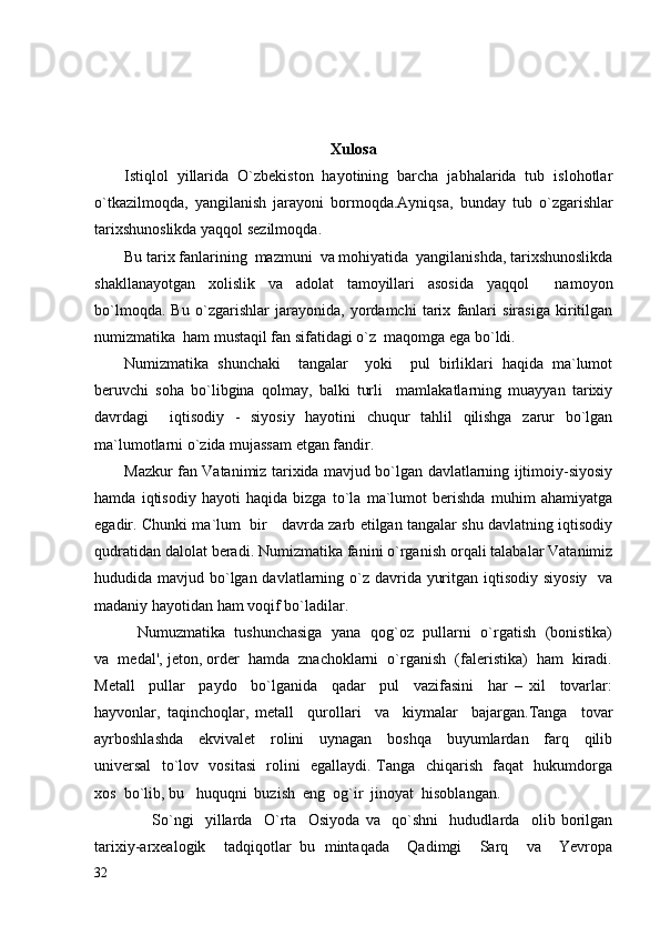        
Xulosa
Istiqlol   yillarida   O`zbekiston   hayotining   barcha   jabhalarida   tub   islohotlar
o`tkazilmoqda,   yangilanish   jarayoni   bormoqda.Ayniqsa,   bunday   tub   o ` zgarishlar
tarixshunoslikda   yaqqol   sezilmoqda .
Bu  tarix fanlarining  mazmuni  va mohiyatida  yangilanishda, tarixshunoslikda
shakllanayotgan   xolislik   va   adolat   tamoyillari   asosida   yaqqol     namoyon
bo`lmoqda.   Bu   o`zgarishlar   jarayonida,   yordamchi   tarix   fanlari   sirasiga   kiritilgan
numizmatika  ham mustaqil fan sifatidagi o`z  maqomga ega bo`ldi.
Numizmatika   shunchaki     tangalar     yoki     pul   birliklari   haqida   ma`lumot
beruvchi   soha   bo`libgina   qolmay,   balki   turli     mamlakatlarning   muayyan   tarixiy
davrdagi     iqtisodiy   -   siyosiy   hayotini   chuqur   tahlil   qilishga   zarur   bo`lgan
ma`lumotlarni o`zida mujassam etgan fandir.
Mazkur fan Vatanimiz tarixida mavjud bo`lgan davlatlarning ijtimoiy-siyosiy
hamda   iqtisodiy   hayoti   haqida   bizga   to`la   ma`lumot   berishda   muhim   ahamiyatga
egadir. Chunki ma`lum   bir     davrda zarb etilgan tangalar shu davlatning iqtisodiy
qudratidan dalolat beradi. Numizmatika fanini o`rganish orqali talabalar Vatanimiz
hududida mavjud bo`lgan davlatlarning o`z davrida yuritgan iqtisodiy siyosiy   va
madaniy hayotidan ham voqif bo`ladilar.
               Numuzmatika  tushunchasiga  yana   qog`oz  pullarni   o`rgatish   (bonistika)
va  medal', jeton, order  hamda  znachoklarni  o`rganish  (faleristika)  ham  kiradi.
Metall     pullar     paydo     bo`lganida     qadar     pul     vazifasini     har   –   xil     tovarlar:
hayvonlar,   taqinchoqlar,   metall     qurollari     va     kiymalar     bajargan.Tanga     tovar
ayrboshlashda     ekvivalet     rolini     uynagan     boshqa     buyumlardan     farq     qilib
universal    to`lov   vositasi    rolini   egallaydi. Tanga   chiqarish   faqat   hukumdorga
xos  bo`lib, bu   huquqni  buzish  eng  og`ir  jinoyat  hisoblangan.
                    So`ngi     yillarda     O`rta     Osiyoda   va     qo`shni     hududlarda     olib   borilgan
tarixiy-arxealogik     tadqiqotlar   bu   mintaqada     Qadimgi     Sarq     va     Yevropa
32 