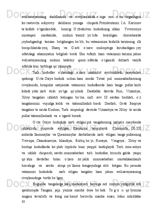 svilisatsiyasining     shakllanishi     va     rivojlanishida   o`ziga     xos     o`rin   tutganligini
ko`rsatuvchi   ashyoviy     dalillarni   yuzaga     chiqardi.Prezidentimiz   I.A.   Karimov
ta`kidlab   o`tganlaridek,     hozirgi   O`zbekiston   hududining   ulkan     Yevroosiyo
mintaqasi     markazida,     muhim   tranzit   yo`lida     kesishgan     chorrahasida
joylashganligi     tarixan    belgilangan   bo`lib,   bu  vatanimizni   kishilik  tarixining    ilk
bosqichlarida-yoq     Sharq     va     G`arb     o`zaro     muloqotiga     kirishadigan   joy
sifatidagi  ahamiyatini  belgilab  berdi. Shu  tufayli  ham  vatanimiz tarixini jahon
svilisatsiyasining     muhim     tarkibiy     qismi   sifatida     o`rganish     dolzarb     vazifa
sifatida kun  tartibiga qo`yilmoqda.
              Turli     hududlar     o`rtasidagi     o`zaro     mahsulot     ayriboshlash     jarayonlari
qadimgi   O`rta Osiyo hududi    uchun ham   xosdir. Tovar   pul   munosabatlarining
rivojlanishi, bosqinlar  natijasida  vatanimiz  hududlarida  ham  tanga  pullar kirib
keladi   yoki   zarb     etish     yo`lga     qo`yiladi.     Dastlabki     davrda     Rim,     Vizantiya,
Xitoy    tangalari     ishlatib    kelingan   bo`lsa,   mill.    avv.  III   asrdan     boshlab,   o`z
tangalarimiz     vujudga   keldi     va     takomillashib   bordi.     Dastlab,     Grek     Baqriya
tangalari ta`sirida Kushon, Turk   xoqonligi  davrida Vizzantiya va Xitoy  ta`sirida
pullar takomillashadi  va  o`zgarib boradi. 
            O`rta  Osiyo  hududida  zarb  etilgan pul  tangalarning  xalqaro  maydonda
ishlatilishi     yuqorida     aytilgan     fikrimizni     tasqiqlaydi.     Chunonchi,   IX-XII
asrlarda Samoniylar  va Qoraxoniylar  davlatlarida  zarb  etilgan  tanga pullarning
Yevropa,   Ckandinaviya,   Islandiya,     Boltiq   bo`yi,   Rossiya,     Vengriya,     Xitoy   va
boshqa  hududlarda  ko`plab  topilishi  buni  yaqqol  tasdiqlaydi. Turli  xom ashyo
va     ishlab     chiqarish,   savdo   munosabatlari     turli     hududlar,   birinchi   galda     yaqin
qo`shni     davlatlar     bilan     o`zaro     xo`jalik     munosabatlari     mustahkamlanib
borishiga     va     savdo     aloqa   yo`llarini   kengayishiga   olib     kelgan.   Bu   jaronda
vatanimiz   hududida     zarb   rtilgan   tangalar   ham   jahon   svilisatsiyasining
rivojlanishiga  turtki bo`lgan
                  Bugunda   tangalarga xalq madaniyati    tarixiga oid   muhim  yodgorlik deb
qaralmoqda. Tangani   jajji   yozma   manba   desa   bo`ladi.   To`g`ri   u   qo`lyozma
singani   tavsilotli   va   keng   ma`lumot   beruvchi   manba   emas,   lekin   xolislikka
33 