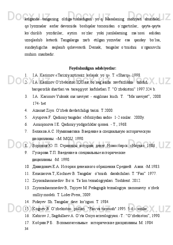 kelganda     tanganing     oldiga   tushadigani     yo`q.   Masalaning     mohiyati     shundaki,
qo`lyozmalar     asrlar   davomida     boshqalar   tomonidan     o`zgartirilar,     qayta-qayta
ko`chirilib     yozdirilar,     ayrim     so`zlar     yoki   jumlalarning     ma`nosi     aslidan
uzoqlashib     ketardi.   Tangalarga     zarb     etilgan   yozuvlar     esa     qanday     bo`lsa,
sundayligicha     saqlanib   qolaverardi.   Demak,     tangalar   o`tmishni     o`rganuvchi
muhim  manbadir.
Foydalanilgan adabiyotlar:
1. I.A. Karimov. «Tarixiy xotirasiz  kelajak  yo`q».  T. «Sharq». 1998.   
2. I.A. Karimov.O’zbekiston XXI asr bo’sag’asida: xavfsizlikka    tahdid,
  barqarorlik shartlari va  taraqqiyot  kafolatlari.T. ”O`zbekiston” 1997.324 b.
3. I.A.   Karimov.Yuksak   ma`naviyat   -   engilmas   kuch.   T.     ”Ma`naviyat”,   2008
174- bet
4. Azamat Ziyo. O’zbek davlatchiligi tarixi. T.2000.
5. Ayupova.F. Qadimiy tangalar. «Moziydan sado»  1-2 sonlar.  2000y.        
6.    Aminjonova I E. Qadimiy yodgorliklar qissasi. - T., 1968.
7. Беляков . А . С .  Нумизматика .  Введение   в   специальную   историческую
   дисциплины. –М.  MGU . 1990.
8. Воронов Ю. П.  C траницы  истории  денег. Новосбирск. «Наука». 1986
9. Гусарова.Т.П. Введение в специальные исторические 
    дициплины. -М. 1990.
10. Давидович.Е.А. История денежного обрашения Средней   Азии. -М.1983.
11. Ernazarova.T,  Kochnev .B. Tangalar   o’tmish   darakchilari. T. “Fan”  1977.
12. Ziyomuhammedov  Bo`ri. Ta`lim texnalogiyalari. Toshkent. 2012.
13. Ziyomuhammedov B, Tojiyev M. Pedagogik texnalogiya: zamonaviy  o`zbek 
         milliy modeli. T. Lider-Press, 2009.
14. Pidayev  Sh. Tangalar  davr  ko’zgusi. T. 1984.
15. Kognev.B. O’zb ekiston   pullari.   "Fan va turmush".1995. 5-6 – sonlar.         
16. Kabirov J., Sagdullaev A. O’rta Osiyo arxeologiyasi.-T.: “O’zbekiston”, 1990.
17. Кобрин   Р   Б .    Вспомогательные     исторические дисциплины. М . 1984
34 