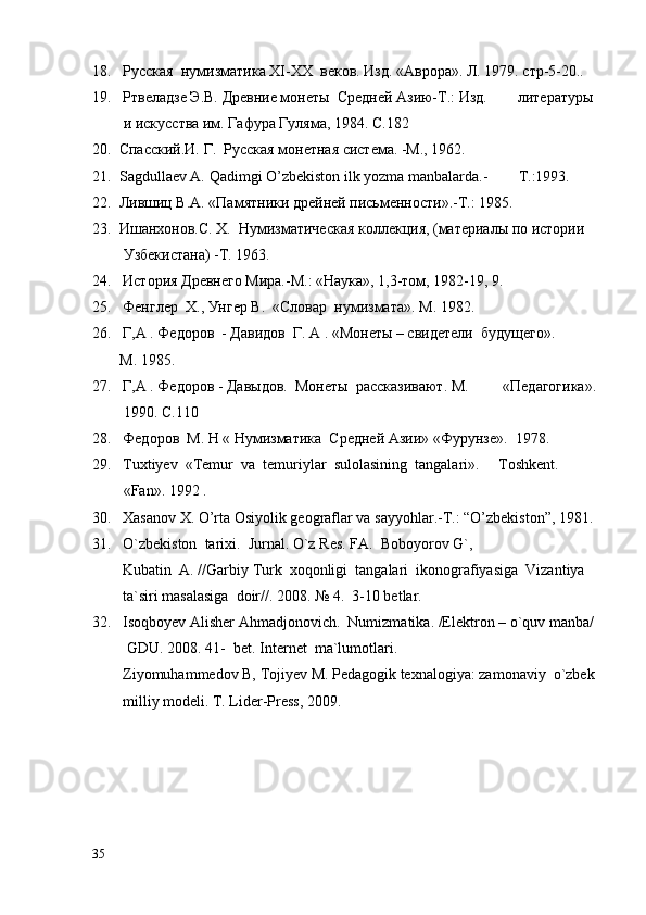 18.   Русская  нумизматика  XI - XX   веков. Изд. «Аврора». Л. 1979. стр-5-20..
19.   Ртвеладзе Э.В. Древние монеты  Средней Азию-Т.: Изд.        литературы
    и искусства им. Гафура Гуляма, 1984.  C .182
20.  Спасский.И. Г.  Русская монетная система. -М., 1962.
21.   S a gdull ae v  A.  Q a dimgi   O ’ zb e kist o n   ilk   yozm a  m a nb a l a rd a.-         T .: 1993.        
22.  Лившиц В.А. «Памятники дрейней письменности».-Т.: 1985.
23.  Ишанхонов . С .  Х .   Нумизматическая коллекция, (материалы по истории
   Узбекистана) -Т. 1963.
24.   История Древнего Мира.-М.: «Наука», 1,3-том, 1982-19, 9. 
25.   Фенглер   X ., Унгер В.  «Словар  нумизмата».  M . 1982.
26.   Г,А . Федоров  - Давидов  Г.  A  . «Монеты – свидетели  будущего».
   M . 1985.  
27.   Г,А . Федоров - Давыдов.  Монеты  рассказивают. М.         «Педагогика».
    1990.  C .110
28.   Федоров   M . Н « Нумизматика  Средней Азии» «Фурунзе».   1978.        
2 9 .   Tuxtiyev   « Temur    va    temuriylar    sulolasining    tangalari ».      Toshkent .
   «Fan». 1992 . 
30.   Xasanov X. O’rta Osiyolik geograflar va sayyohlar.-T.: “O’zbekiston”, 1981.
31 .   O`zbekiston  tarixi.  Jurnal. O`z Res. FA.  Boboyorov G`,  
        Kubatin  A. //Garbiy Turk  xoqonligi  tangalari  ikonografiyasiga  Vizantiya  
         ta`siri masalasiga  doir//. 2008. № 4.  3-10 betlar.
3 2.    Isoqboyev Alisher Ahmadjonovich .  Numizmatika. /Elektron – o`quv manba/
    GDU. 2008. 41-  bet. Internet  ma`lumotlari.
         Ziyomuhammedov B, Tojiyev M. Pedagogik texnalogiya: zamonaviy  o`zbek
         milliy modeli. T. Lider-Press, 2009.
35 