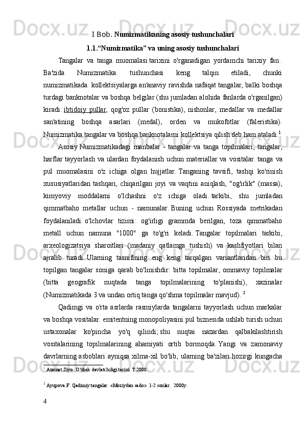 I Bob.  Numizmatikaning asosiy tushunchalari
1.1.“Numizmatika” va uning asosiy tushunchalari
Tangalar   va   tanga   muomalasi   tarixini   o'rganadigan   yordamchi   tarixiy   fan   .
Ba'zida   Numizmatika.   tushunchasi   keng   talqin   etiladi,   chunki
numizmatikada.   kollektsiyalarga an'anaviy ravishda nafaqat tangalar, balki boshqa
turdagi banknotalar va boshqa belgilar (shu jumladan alohida fanlarda o'rganilgan)
kiradi:   ibtidoiy   pullar ,   qog'oz   pullar   (bonistika),   nishonlar,   medallar   va   medallar
san'atining   boshqa   asarlari   (medal),   orden   va   mukofotlar   (faleristika).
Numizmatika tangalar va boshqa banknotalarni kollektsiya qilish deb ham ataladi. 1
Asosiy   Numizmatikadagi   manbalar   -   tangalar   va   tanga   topilmalari,   tangalar,
harflar  tayyorlash  va  ulardan  foydalanish  uchun materiallar  va  vositalar.   tanga  va
pul   muomalasini   o'z   ichiga   olgan   hujjatlar.   Tanganing   tavsifi,   tashqi   ko'rinish
xususiyatlaridan   tashqari,   chiqarilgan   joyi   va   vaqtini   aniqlash,   "og'irlik"   (massa),
kimyoviy   moddalarni   o'lchashni   o'z   ichiga   oladi.   tarkibi,   shu   jumladan
qimmatbaho   metallar   uchun   -   namunalar.   Buning   uchun   Rossiyada   metrikadan
foydalaniladi.   o'lchovlar   tizimi:   og'irligi   grammda   berilgan,   toza   qimmatbaho
metall   uchun   namuna   "1000"   ga   to'g'ri   keladi.   Tangalar   topilmalari   tarkibi,
arxeologizatsiya   sharoitlari   (madaniy   qatlamga   tushish)   va   kashfiyotlari   bilan
ajralib   turadi.   Ularning   tasnifining   eng   keng   tarqalgan   variantlaridan   biri   bu
topilgan   tangalar   soniga   qarab   bo'linishdir:   bitta   topilmalar,   ommaviy   topilmalar
(bitta   geografik   nuqtada   tanga   topilmalarining   to'planishi),   xazinalar
(Numizmatikada 3 va undan ortiq tanga qo'shma topilmalar mavjud).   2
Qadimgi   va   o'rta   asrlarda   rasmiylarda   tangalarni   tayyorlash   uchun   markalar
va boshqa vositalar.   emitentning monopoliyasini pul biznesida ushlab turish uchun
ustaxonalar   ko'pincha   yo'q   qilindi;   shu   nuqtai   nazardan   qalbakilashtirish
vositalarining   topilmalarining   ahamiyati   ortib   bormoqda.   Yangi   va   zamonaviy
davrlarning asboblari  ayniqsa  xilma-xil  bo'lib, ularning ba'zilari  hozirgi kungacha
1
  Azamat Ziyo. O’zbek davlatchiligi tarixi. T.2000.
2
  Ayupova.F. Qadimiy tangalar. «Moziydan sado»  1-2 sonlar.  2000y.        
4 