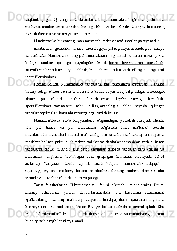 saqlanib qolgan.   Qadimgi va O'rta asrlarda tanga muomalasi to'g'risida qo'shimcha
ma'lumot manbai tanga tortish uchun og'irliklar va tarozilardir.   Ular pul hisobining
og'irlik darajasi va xususiyatlarini ko'rsatadi.
Numizmatika bir qator gumanitar va tabiiy fanlar ma'lumotlariga tayanadi : 
nasabnoma, geraldika, tarixiy.   metrologiya, paleografiya, xronologiya, kimyo
va boshqalar Numizmatikaning pul muomalasini o'rganishda katta ahamiyatga ega
bo'lgan   usullari   qatoriga   quyidagilar   kiradi:   tanga   topilmalarini   xaritalash ;
statistik   ma'lumotlarni   qayta   ishlash;   bitta   shtamp   bilan   zarb   qilingan   tangalarni
identifikatsiyalash.  
Hozirgi   kunda   Numizmatika   tangalarni   har   tomonlama   o'rganish,   ularning
tarixiy roliga e'tibor  berish  bilan ajralib turadi.   Joyni  aniq belgilashga,  arxeologik
sharoitlarga   alohida   e'tibor   berildi.   tanga   topilmalarining   konteksti,
spetsifikatsiyasi.   xazinalarni   tahlil   qilish;   arxeologik   ishlar   paytida   qilingan
tangalar topilmalari katta ahamiyatga ega.   qazish ishlari.
Numizmatikada   soxta   kupyuralarni   o'rganadigan   yo'nalish   mavjud,   chunki
ular   pul   tizimi   va   pul   muomalasi   to'g'risida   ham   ma'lumot   berishi
mumkin.   Numizmatika tomonidan o'rganilgan maxsus hodisa bu xalqaro miqyosda
mashhur   bo'lgan   pulni   olish   uchun   xalqlar   va   davlatlar   tomonidan   zarb   qilingan
tangalarga   taqlid   qilishdir.   Bir   qator   davlatlar   tarixida   tangalar   zarb   etilishi   va
muomalasi   vaqtincha   to'xtatilgan   yoki   qisqargan   (masalan,   Rossiyada   12-14
asrlarda)   "tangasiz"   davrlar   ajralib   turadi.   Natijalar   numizmatik.   tadqiqot   -
iqtisodiy,   siyosiy,   madaniy   tarixni   manbashunoslikning   muhim   elementi;   ular
xronologik tuzishda alohida ahamiyatga ega.
Tarix   fakultetlarida   “Numizmatika”   fanini   o’qitish     talabalarning   ilmiy-
nazariy   bilimlarini   yanada   chuqurlashtirishda,   o’z   kasblarini   mukammal
egallashlariga,   ularning   ma’naviy   dunyosini   bilishga,   dunyo   qarashlarini   yanada
kengaytirish   barkamol   inson,   Vatan   fidoiysi   bo’lib   etishishiga   xizmat   qiladi.   Shu
bilan “Numizmatika” fani talabalarda dunyo xalqlari tarixi va madaniyatiga hurmat
bilan qarash tuyg’ularini uyg’otadi. 
5 