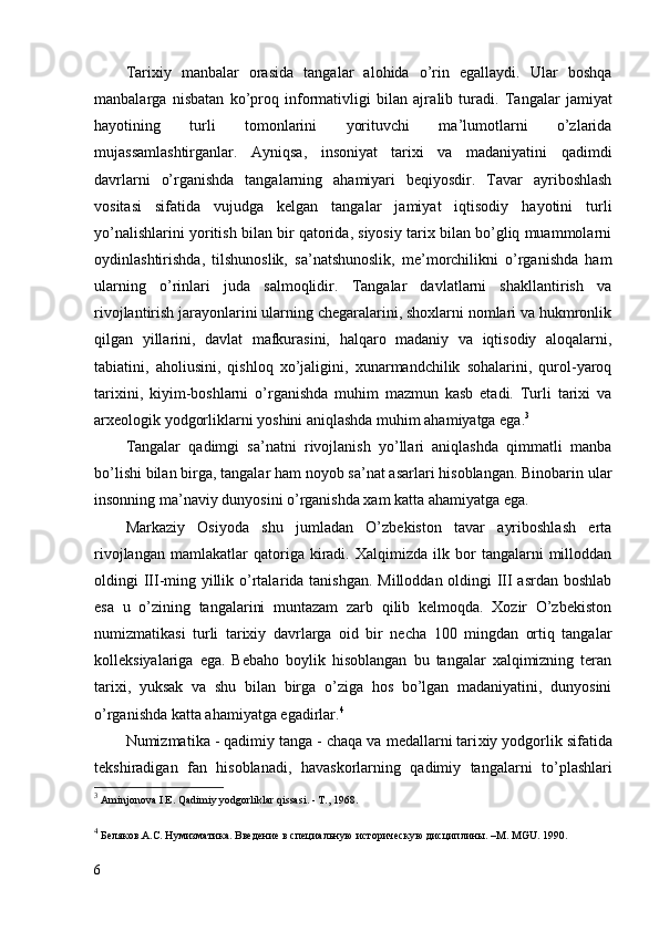 Tarixiy   manbalar   orasida   tangalar   alohida   o’rin   egallaydi.   Ular   boshqa
manbalarga   nisbatan   ko’proq   informativligi   bilan   ajr a lib   turadi.   Tangalar   jamiyat
hayotining   turli   tomonlarini   yorituvchi   ma’lumotlarni   o’zlarida
mujassamlashtirganlar.   Ayniqsa,   insoniyat   tarixi   va   madaniyatini   qadimdi
davrlarni   o’rganishda   tangalarning   ahamiyari   beqiyosdir.   Tavar   ayriboshlash
vositasi   sifatida   vujudga   kelgan   tangalar   jamiyat   iqtisodiy   hayotini   turli
yo’nalishlarini yoritish bilan bir qatorida, siyosiy tarix bilan bo’gliq muammolarni
oydinlashtirishda,   tilshunoslik,   sa’natshunoslik,   me’morchilikni   o’rganishda   ham
ularning   o’rinlari   juda   salmoqlidir.   Tangalar   davlatlarni   shakllantirish   va
rivojlantirish jarayonlarini ularning chegaralarini, shoxlarni nomlari va hukmronlik
qilgan   yillarini,   davlat   mafkurasini,   halqaro   madaniy   va   iqtisodiy   aloqalarni,
tabiatini,   aholiusini,   qishloq   xo’jaligini,   xunarmandchilik   sohalarini,   qurol-yaroq
tarixini,   kiyim-boshlarni   o’rganishda   muhim   mazmun   kasb   etadi.   Turli   tarixi   va
arxeologik yodgorliklarni yoshini aniqlashda muhim ahamiyatga ega. 3
Tangalar   qadimgi   sa’natni   rivojlanish   yo’llari   aniqlashda   qimmatli   manba
bo’lishi bilan birga, tangalar ham noyob sa’nat asarlari hisoblangan. Binobarin ular
insonning ma’naviy dunyosini o’rganishda xam katta ahamiyatga ega. 
Markaziy   Osiyoda   shu   jumladan   O’zbekiston   tavar   ayriboshlash   erta
rivojlangan   mamlakatlar   qatoriga   kiradi.   Xalqimizda  ilk   bor   tangalarni   milloddan
oldingi III-ming yillik o’rtala r ida tanishgan. Milloddan oldingi III asrdan boshlab
esa   u   o’zining   tangalarini   muntazam   zarb   qilib   kelmoqda.   Xozir   O’zbekiston
numizmatikasi   turli   tarixiy   davrlarga   oid   bir   necha   100   mingdan   ortiq   tangalar
kolleksiyalariga   ega.   Bebaho   boylik   hisoblangan   bu   tangalar   xalqimizning   teran
tarixi,   yuksak   va   shu   bilan   birga   o’ziga   hos   bo’lgan   madaniyatini,   dunyosini
o’rganishda katta ahamiyatga egadirlar. 4
Numizmati k a - qadimi y  tanga - chaqa va medallarni tari xi y yodgorli k  si f atida
te k shiradigan   f an   hisoblanad i ,   h avas k orlarning   qadimiy   tangalarni   t o’ plashlari
3
  Aminjonova I E. Qadimiy yodgorliklar qissasi. - T., 1968.
4
 Беляков . А . С .  Нумизматика .  Введение   в   специальную   историческую   дисциплины. –М.  MGU . 1990.
6 