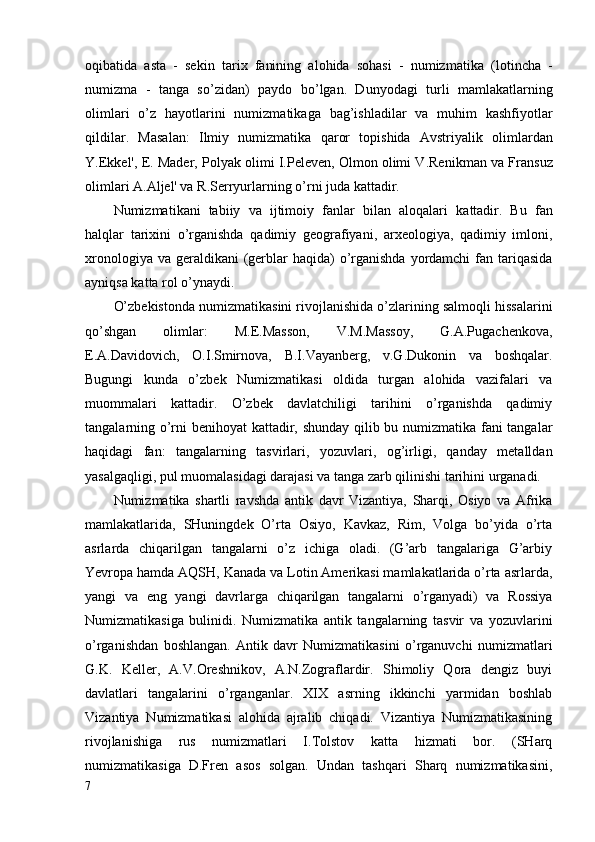 oqibatida   asta   -   se k in   tari x   fanining   alohida   sohasi   -   numizmati k a   ( l o tincha   -
numizma   -   tanga   s o’ zidan )   paydo   b o’ lgan.   Dunyodagi   turli   mamla k atlarning
olimlari   o’ z   hayotlarini   numizmatikaga   bag’ishladilar   va   muhim   kashfiyotlar
qildilar .   Masa l a n :   Ilmiy   numizmati k a   qaror   topishida   Avstriyali k   olimlardan
Y.Ekk el',  E .   Mader, Polya k  olimi I.Peleven, Olmon olimi V.Reni k man va Fran s uz
olimlari A.Aljel' va R.Serryurlarning  o’ rni juda  k attadir.
Numizmati k ani   tabiiy   va   ijtimoiy   fanlar   bilan   aloqalari   k attadir.   Bu   fan
halqlar   tarixini   o’rganishda   qadimiy   geografiyani,   arxeologiya,   qadimiy   imloni,
xronologiya va  geraldikani  (gerblar  haqida)  o’rganishda  yordamchi  fan tariqasida
ayniqsa katta rol o’ynaydi.
O’zbekistonda numizmatikasini rivojlanishida o’zlarining salmoqli hissalarini
qo’shgan   olimlar:   M.E.Masson,   V.M.Massoy,   G.A.Pugachenkova,
E.A.Davidovich,   O.I.Smirnova,   B.I.Vayanberg,   v.G.Dukonin   va   boshqalar.
Bugungi   kunda   o’zbek   Numizmatikasi   oldida   turgan   alohida   vazifalari   va
muommalari   kattadir.   O’zbek   davlatchiligi   tarihini   o’rganishda   qadimiy
tangalarning o’rni benihoyat kattadir, shunday qilib bu numizmatika fani tangalar
haqidagi   fan:   tangalarning   tasvirlari,   yozuvlari,   og’irligi,   qanday   metalldan
yasalgaqligi, pul muomalasidagi darajasi va tanga zarb qilinishi tarihini urganadi. 
Numizmatika   shartli   ravshda   a ntik   davr   Vizantiya,   Sharqi,   Osiyo   va   Afrika
mamlakatlarida,   SHuningdek   O’rta   Osiyo,   Kavkaz,   Rim,   Volga   bo’yida   o’rta
asrlarda   chiqarilgan   tangalarni   o’z   ichiga   oladi.   (G’arb   tangalariga   G’arbiy
Yevropa hamda AQSH, Kanada va Lotin Amerikasi mamlakatlarida o’rta asrlarda,
yangi   va   eng   yangi   davrlarga   chiqarilgan   tangalarni   o’rganyadi)   va   Rossiya
Numizmatikasiga   bulinidi.   Numizmatika   antik   tangalarning   tasvir   va   yozuvlarini
o’rganishdan   boshlangan.   Antik   davr   Numizmatikasini   o’rganuvchi   numizmatlari
G.K.   Keller,   A.V.Oreshnikov,   A.N.Zograflardir.   Shimoliy   Qora   dengiz   buyi
davlatlari   tangalarini   o’rganganlar.   XIX   asrning   ikkinchi   yarmidan   boshlab
Vizantiya   Numizmatikasi   alohida   ajralib   chiqadi.   Vizantiya   Numizmatikasining
rivojlanishiga   rus   numizmatlari   I.Tolstov   katta   hizmati   bor.   (SHarq
numizmatikasiga   D.Fren   asos   solgan.   Undan   tashqari   Sharq   numizmatikasini,
7 