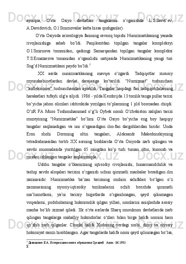 ayniqsa,   O’rta   Osiyo   davlatlari   tangalarini   o’rganishda   L.S.Savel’ev,
A.Davidovich, O.l.Smirnovalar katta hissa qushganlar).
O’rta Osiyoda arxeologiya fanining ravnoq topishi Numizmatikaning yanada
rivojlanishiga   sabab   bo’ldi.   Panjikentdan   topilgan   tangalar   kompleksyi
O.I.Smirnova   tomonidan,   qadimgi   Samarqandan   topilgan   tangalar   kompleksi
T.S.Ernazarova   tomonidan   o’rganilishi   natijasida   Numizmatikaning   yangi   turi
Sug’d Numizmatikasi paydo bo’ldi. 5
XX   asrda   numizmatikaning   mavqei   о ‘zgardi.   Tadqiqotlar   xususiy
myunskabinetlardan   davlat   darajasiga   k о ‘tarildi.   “Numizmat”   tushunchasi
“kolleksioner”   tushunchasidan   ajratildi.   Tangalar   haqidagi   fan   tadqiqotchilarning
harakatlari tufayli olg‘a siljidi. 1986 - yilda Kembrijda 13 tomlik tanga pullar tarixi
b о ‘yicha   jahon   olimlari   ishtirokida   yozilgan   t о ‘plamning   1  jild   bosmadan   chiqdi.
О ‘zR   FA   Muso   Toshmuhammad   о ‘g‘li   Oybek   nomli   О ‘zbekiston   xalqlari   tarixi
muzeyining   “Numizmatika”   b о ‘limi   О ‘rta   Osiyo   b о ‘yicha   eng   boy   haqiqiy
tangalar   saqlanadigan   va   uni   о ‘rganadigan   ilm-fan   dargohlaridan   biridir.   Unda
Eron   shohi   Doroning   oltin   tangalari,   Aleksandr   Makedonskiyning
tetradrahmasidan   tortib   XX   asrning   boshlarida   О ‘rta   Osiyoda   zarb   qilingan   va
savdo   muomalasida   yuritilgan   65   mingdan   k о ‘p   turli   tuman   oltin,   kumush   va
misdan ishlangan tangalar saqlanmoqda. 
Ushbu   tangalar   о ‘lkamizning   iqtisodiy   rivojlanishi,   hunarmandchilik   va
tashqi   savdo   aloqalari   tarixini   о ‘rganish   uchun   qimmatli   manbalar   beradigan   ilm
xazinasidir.   Numizmatika   ba’zan   tarixning   muhim   sahifalari   b о ‘lgan   о ‘z
zamonasining   siyosiy-iqtisodiy   tuzilmalarini   ochib   berishda   qimmatli
ma’lumotlarni,   ya’ni   tarixiy   hujjatlarda   о ‘rganilmagan,   qayd   qilinmagan
voqealarni,   podsholarning   hukmronlik   qilgan   yillari,   nomlarini   aniqlashda   asosiy
manba   b о ‘lib   xizmat   qiladi.   Ilk   о ‘rta   asrlarda   Sharq   musulmon   davlatlarida   zarb
qilingan   tangalarga   mahalliy   hukmdorlar   о ‘zlari   bilan   birga   halifa   nomini   ham
q о ‘shib   zarb   qilganlar.   Chunki   halifa   Xudoning   yerdagi   noibi,   diniy   va   siyosiy
hokimiyat ramzi hisoblangan. Agar tangalarda halifa nomi qayd qilinmagan b о ‘lsa,
5
 Давидович.Е.А. История денежного обрашения Средней   Азии. -М.1983.
8 