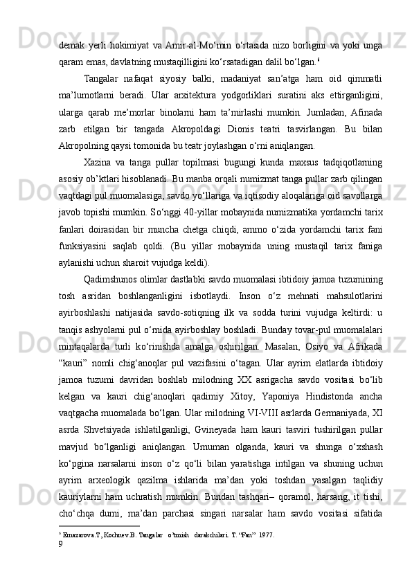 demak   yerli   hokimiyat   va   Amir-al-M о ‘min   о ‘rtasida   nizo   borligini   va   yoki   unga
qaram emas, davlatning mustaqilligini k о ‘rsatadigan dalil b о ‘lgan. 6
Tangalar   nafaqat   siyosiy   balki,   madaniyat   san’atga   ham   oid   qimmatli
ma’lumotlarni   beradi.   Ular   arxitektura   yodgorliklari   suratini   aks   ettirganligini,
ularga   qarab   me’morlar   binolarni   ham   ta’mirlashi   mumkin.   Jumladan,   Afinada
zarb   etilgan   bir   tangada   Akropoldagi   Dionis   teatri   tasvirlangan.   Bu   bilan
Akropolning qaysi tomonida bu teatr joylashgan  о ‘rni aniqlangan.
Xazina   va   tanga   pullar   topilmasi   bugungi   kunda   maxsus   tadqiqotlarning
asosiy ob’ktlari hisoblanadi. Bu manba orqali numizmat tanga pullar zarb qilingan
vaqtdagi pul muomalasiga, savdo y о ‘llariga va iqtisodiy aloqalariga oid savollarga
javob topishi mumkin. S о ‘nggi 40-yillar mobaynida numizmatika yordamchi tarix
fanlari   doirasidan   bir   muncha   chetga   chiqdi,   ammo   о ‘zida   yordamchi   tarix   fani
funksiyasini   saqlab   qoldi.   (Bu   yillar   mobaynida   uning   mustaqil   tarix   faniga
aylanishi uchun sharoit vujudga keldi).
Qadimshunos olimlar dastlabki savdo muomalasi ibtidoiy jamoa tuzumining
tosh   asridan   boshlanganligini   isbotlaydi.   Inson   о ‘z   mehnati   mahsulotlarini
ayirboshlashi   natijasida   savdo-sotiqning   ilk   va   sodda   turini   vujudga   keltirdi:   u
tanqis ashyolarni pul   о ‘rnida ayirboshlay boshladi. Bunday tovar-pul muomalalari
mintaqalarda   turli   k о ‘rinishda   amalga   oshirilgan.   Masalan,   Osiyo   va   Afrikada
“kauri”   nomli   chig‘anoqlar   pul   vazifasini   о ‘tagan.   Ular   ayrim   elatlarda   ibtidoiy
jamoa   tuzumi   davridan   boshlab   milodning   XX   asrigacha   savdo   vositasi   b о ‘lib
kelgan   va   kauri   chig‘anoqlari   qadimiy   Xitoy,   Yaponiya   Hindistonda   ancha
vaqtgacha muomalada b о ‘lgan. Ular milodning VI-VIII asrlarda Germaniyada, XI
asrda   Shvetsiyada   ishlatilganligi,   Gvineyada   ham   kauri   tasviri   tushirilgan   pullar
mavjud   b о ‘lganligi   aniqlangan.   Umuman   olganda,   kauri   va   shunga   о ‘xshash
k о ‘pgina   narsalarni   inson   о ‘z   q о ‘li   bilan   yaratishga   intilgan   va   shuning   uchun
ayrim   arxeologik   qazilma   ishlarida   ma’dan   yoki   toshdan   yasalgan   taqlidiy
kauriylarni   ham   uchratish   mumkin.   Bundan   tashqari–   qoramol,   harsang,   it   tishi,
ch о ‘chqa   dumi,   ma’dan   parchasi   singari   narsalar   ham   savdo   vositasi   sifatida
6
  Ernazarova.T,  Kochnev .B. Tangalar   o’tmish   darakchilari. T. “Fan”  1977.        
9 