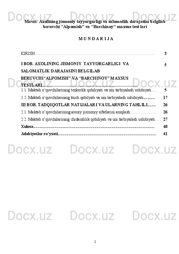 1Mavzi: Axolining jismoniy tayyorgarligi va salomatlik darajasini bclgilab
bcruvchi “Alpomish" va “Barchinoy" maxsus test lari
 
M   U   N D   A   R   I   J   A
KIRISH.................................................................................................................. 3
I   BOB.   AXOLINING JISMONIY  TAYYORGARLIGI  VA  
SALOMATLIK DARAJASINI BELGILAB  
BERUVCHI“ALPOMISH”   VA   “BARCHINOY”  MAXSUS 
TESTLARI ............................................................................... 5
1.1.   Maktab   o‘quvchilarining   tezkorlik   qobiliyati   va   uni   tarbiyalash   uslubiyati..... 5
1.2.   Maktab   o‘quvchilarining   kuch   qobilyati   va   uni   tarbiyalash   uslubiyati ........... 17
III   BOB.   TADQIQOTLAR   NATIJALARI   VA   ULARNING   TAHLILI........ 26
2.1. Maktab   o‘quvchilarining   asosiy   jismoniy   sifatlarini   aniqlash......................... 26
2.2.   Maktab   o‘quvchilarining   chidamlilik   qobiliyati   va   uni   tarbiyalash   uslubiyati.... 27
Xulosa................................................................................................................... 40
Adabiyotlar   ro‘yxati............................................................................................. 41 