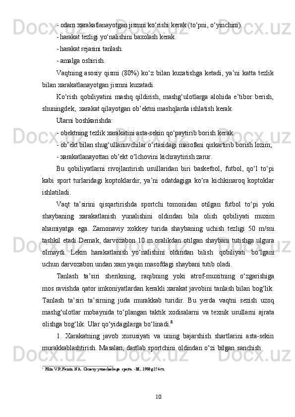 10- odam   xarakatlanayotgan   jismni   ko‘rishi   kerak   (to‘pni,   o‘yinchini).
- harakat   tezligi   yo‘nalishini   baxolash   kerak.
- harakat   rejasini   tanlash.
- amalga   oshirish.
Vaqtning   asosiy   qismi   (80%)   ko‘z   bilan   kuzatishga   ketadi,   ya’ni   katta   tezlik  
bilan   xarakatlanayotgan   jismni   kuzatadi.
Ko‘rish   qobiliyatini   mashq   qildirish,   mashg‘ulotlarga   alohida   e’tibor   berish,  
shuningdek,   xarakat   qilayotgan   ob’ektni   mashqlarda   ishlatish   kerak.
Ularni   boshkarishda:
- obektning   tezlik   xarakatini   asta-sekin   qo‘paytirib   borish   kerak.
- ob’ekt   bilan   shug‘ullanuvchilar   o‘rtasidagi   masofani   qiskartirib   borish   lozim;
- xarakatlanayottan   ob’ekt   o‘lchovini   kichraytirish   zarur.
Bu   qobiliyatlarni   rivojlantirish   usullaridan   biri   basketbol,   futbol,   qo‘l   to‘pi
kabi   sport   turlaridagi   koptoklardir,   ya’ni   odatdagiga   ko‘ra   kichkinaroq   koptoklar
ishlatiladi.
Vaqt   ta’sirini   qisqartirishda   sportchi   tomonidan   otilgan   futbol   to‘pi   yoki
shaybaning   xarakatlanish   yunalishini   oldindan   bila   olish   qobiliyati   muxim
ahamiyatga   ega.   Zamonaviy   xokkey   turida   shaybaning   uchish   tezligi   50   m/sni
tashkil  etadi  Demak, darvozabon 10 m oralikdan otilgan shaybani  tutishga ulgura
olmaydi.   Lekin   harakatlanish   yo‘nalishini   oldindan   bilish   qobiliyati   bo‘lgani
uchun   darvozabon   undan   xam   yaqin   masofdagi   shaybani   tutib   oladi.
Tanlash   ta’siri   sherikning,   raqibning   yoki   atrof-muxitning   o‘zgarishiga
mos ravishda qator imkoniyatlardan kerakli xarakat javobini tanlash bilan bog‘lik.
Tanlash   ta’siri   ta’sirning   juda   murakkab   turidir.   Bu   yerda   vaqtni   sezish   uzoq
mashg‘ulotlar   mobaynida   to‘plangan   taktik   xodisalarni   va   texnik   usullarni   ajrata
olishga   bog‘lik.   Ular   qo‘yidagilarga   bo‘linadi. 8
1. Xarakatning   javob   xususiyati   va   uning   bajarshish   shartlarini   asta-sekin
murakkablashtirish.   Masalan,   dastlab   sportchini   oldindan   o‘zi   bilgan   sanchish
8
Filin   V.P.,Fomin   N.A.   Osnovy   yunosheskogo   sporta.   -M.,   1980g.256str. 