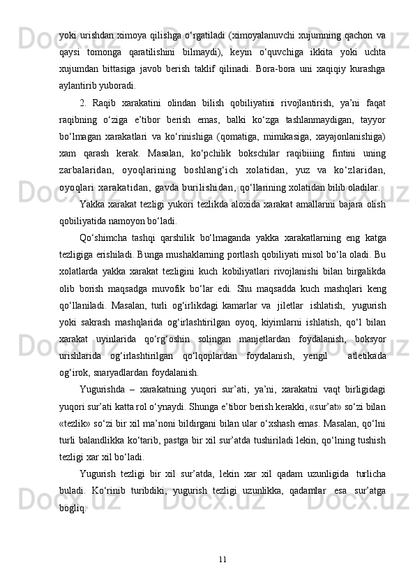 11yoki   urishdan   ximoya   qilishga   o‘rgatiladi   (ximoyalanuvchi   xujumning   qachon   va
qaysi   tomonga   qaratilishini   bilmaydi),   keyin   o‘quvchiga   ikkita   yoki   uchta
xujumdan   bittasiga   javob   berish   taklif   qilinadi.   Bora-bora   uni   xaqiqiy   kurashga
aylantirib   yuboradi.
2.   Raqib   xarakatini   olindan   bilish   qobiliyatini   rivojlantirish,   ya’ni   faqat
raqibning   o‘ziga   e’tibor   berish   emas,   balki   ko‘zga   tashlanmaydigan,   tayyor
bo‘lmagan   xarakatlari   va   ko‘rinishiga   (qomatiga,   mimikasiga,   xayajonlanishiga)
xam   qarash   kerak.   Masalan,   ko‘pchilik   bokschilar   raqibiiing   fintini   uning
zarbalaridan,   oyoqlarining   boshlang‘ich   xolatidan,   yuz   va   ko‘ zl ar idan,
oyoqlari   xarakatidan,   gavda   burilishidan,   qo‘llarining   xolatidan   bilib   oladilar.
Yakka   xarakat   tezligi   yukori   tezlikda  aloxida   xarakat   amallarini   bajara  olish
qobiliyatida   namoyon   bo‘ladi.
Qo‘shimcha   tashqi   qarshilik   bo‘lmaganda   yakka   xarakatlarning   eng   katga
tezligiga erishiladi. Bunga mushaklarning portlash qobiliyati misol bo‘la oladi. Bu
xolatlarda   yakka   xarakat   tezligini   kuch   kobiliyatlari   rivojlanishi   bilan   birgalikda
olib   borish   maqsadga   muvofik   bo‘lar   edi.   Shu   maqsadda   kuch   mashqlari   keng
qo‘llaniladi.   Masalan,   turli   og‘irlikdagi   kamarlar   va   jiletlar   ishlatish,   yugurish
yoki   sakrash   mashqlarida   og‘irlashtirilgan   oyoq,   kiyimlarni   ishlatish,   qo‘l   bilan
xarakat   uyinlarida   qo‘rg‘oshin   solingan   manjetlardan   foydalanish,   boksyor
urishlarida   og‘irlashtirilgan   qo‘lqoplardan   foydalanish,   yengil       atletikada
og‘irok,   snaryadlardan   foydalanish.
Yugurishda   –   xarakatning   yuqori   sur’ati,   ya’ni,   xarakatni   vaqt   birligidagi
yuqori   sur’ati   katta   rol   o‘ynaydi.   Shunga   e’tibor   berish   kerakki, «sur’at»   so‘zi   bilan
«tezlik» so‘zi bir xil ma’noni bildirgani bilan ular o‘xshash emas. Masalan, qo‘lni
turli balandlikka ko‘tarib, pastga bir xil sur’atda tushiriladi lekin, qo‘lning tushish
tezligi   xar   xil   bo‘ladi.
Yugurish   tezligi   bir   xil   sur’atda,   lekin   xar   xil   qadam   uzunligida   turlicha
buladi.   Ko‘rinib   turibdiki,   yugurish   tezligi   uzunlikka,   qadamlar   esa   sur’atga
bogliq. 