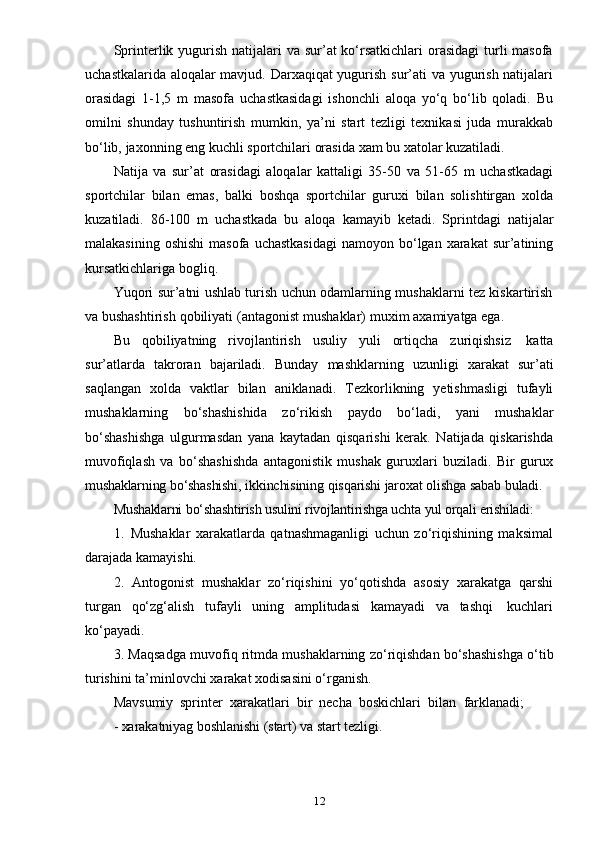 12Sprinterlik yugurish  natijalari  va sur’at  ko‘rsatkichlari  orasidagi  turli  masofa
uchastkalarida aloqalar mavjud. Darxaqiqat yugurish sur’ati va yugurish natijalari
orasidagi   1-1,5   m   masofa   uchastkasidagi   ishonchli   aloqa   yo‘q   bo‘lib   qoladi.   Bu
omilni   shunday   tushuntirish   mumkin,   ya’ni   start   tezligi   texnikasi   juda   murakkab
bo‘lib,   jaxonning   eng   kuchli   sportchilari   orasida   xam   bu   xatolar   kuzatiladi.
Natija   va   sur’at   orasidagi   aloqalar   kattaligi   35-50   va   51-65   m   uchastkadagi
sportchilar   bilan   emas,   balki   boshqa   sportchilar   guruxi   bilan   solishtirgan   xolda
kuzatiladi.   86-100   m   uchastkada   bu   aloqa   kamayib   ketadi.   Sprintdagi   natijalar
malakasining  oshishi  masofa  uchastkasidagi  namoyon  bo‘lgan  xarakat  sur’atining
kursatkichlariga   bogliq.
Yuqori sur’atni ushlab turish uchun odamlarning mushaklarni tez kiskartirish
va   bushashtirish   qobiliyati   (antagonist   mushaklar)   muxim   axamiyatga   ega.
Bu   qobiliyatning   rivojlantirish   usuliy   yuli   ortiqcha   zuriqishsiz   katta
sur’atlarda   takroran   bajariladi.   Bunday   mashklarning   uzunligi   xarakat   sur’ati
saqlangan   xolda   vaktlar   bilan   aniklanadi.   Tezkorlikning   yetishmasligi   tufayli
mushaklarning   bo‘shashishida   zo‘rikish   paydo   bo‘ladi,   yani   mushaklar
bo‘shashishga   ulgurmasdan   yana   kaytadan   qisqarishi   kerak.   Natijada   qiskarishda
muvofiqlash   va   bo‘shashishda   antagonistik   mushak   guruxlari   buziladi.   Bir   gurux
mushaklarning   bo‘shashishi,   ikkinchisining   qisqarishi   jaroxat   olishga   sabab   buladi.
Mushaklarni   bo‘shashtirish   usulini rivojlantirishga   uchta   yul orqali erishiladi:
1. Mushaklar   xarakatlarda   qatnashmaganligi   uchun   zo‘riqishining   maksimal
darajada kamayishi.
2. Antogonist   mushaklar   zo‘riqishini   yo‘qotishda   asosiy   xarakatga   qarshi
turgan   qo‘zg‘alish   tufayli   uning   amplitudasi   kamayadi   va   tashqi   kuchlari
ko‘payadi.
3. Maqsadga muvofiq ritmda mushaklarning zo‘riqishdan bo‘shashishga o‘tib
turishini   ta’minlovchi   xarakat   xodisasini   o‘rganish.
Mavsumiy   sprinter   xarakatlari   bir   necha  boskichlari   bilan   farklanadi;
- xarakatniyag   boshlanishi   (start)   va   start   tezligi. 