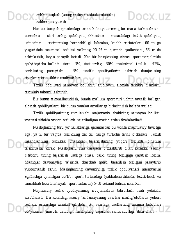 13- tezlikni   saqlash   (uning   nisbiy   mustaxkamlanishi).
- tezlikni   pasaytirish.
Har   bir   bosqich   sprinterdagi   tezlik   kobiliyatlarining   bir   marta   ko‘rinishidir   :
birinchisi   –   start   tezligi   qobiliyati,   ikkinchisi   –   masofadagi   tezlik   qobiliyati,
uchinchisi   –   sprinterning   bardoshliligi.   Masalan,   kuchli   sprinterlar   100   m   ga
yugurishda   maksimal   tezlikni   yo‘lning   20-25   m   qismida   egallashadi,   85   m   da
sekinlashib,   keyin   pasayib   ketadi.   Xar   bir   bosqichning   xissasi   sport   natijalarida
qo‘yidagicha   bo‘ladi:   start   -   3%,   start   tezligi   -30%,   maksim al   tezl ik   -   52% ,
t ezl i kni ng   pasayi shi   -   5%,   tezl ik   qobiliyatlarini   oshirish   darajasining
rivojlantirishni   ikkita   usuliyati   bor.
Tezlik   qobiliyati   namoyon   bo‘lishini   aniqlovchi   aloxida   tarkibiy   qismlarni
taxminiy   takomillashtirish.
Bir   butun   takomillashtirish,   bunda   ma’lum   sport   turi   uchun   tavsifli   bo‘lgan
aloxida   qobiliyatlarni   bir   butun   xarakat   amallariga   birlashtirish   ko‘zda   tutiladi.
Tezlik   qobiliyatining   rivojlanishi   majmuaviy   shaklning   namoyon   bo‘lishi
vositasi   sifatida   yuqori   tezlikda   bajariladigan   mashqlardan   foydalaniladi.
Mashqlarning turli yo‘nalishlariga qaramasdan bu vosita majmuaviy tavsifga
ega,   ya’ni   bir   vaqtda   tezlikning   xar   xil   turiga   turlicha   ta’sir   o‘tkazadi.   Tezlik
mashqlarining   texnikasi   mashqlar   bajarilishining   yuqori   tezlikda   o‘tishini
ta’minlashi   kerak.   Mashqlarni   shu   darajada   o‘zlashtirib   olish   kerakki,   asosiy
e’tiborni   uning   bajarilish   usuliga   emas,   balki   uning   tezligiga   qaratish   lozim.
Mashqlar   davomiyligi   ta’sirida   charchab   qolib,   bajarilish   tezligini   pasaytirib
yubormaslik   zarur.   Mashqlarning   davomiyligi   tezlik   qobiliyatlari   majmuasini
egallashga   qaratilgan   bo‘lib,   sport,   turlaridagi   (yakkakurashlarda,   tezlik-kuch   va
murakkab   koordinatsiyali  sport   turlarida)   5-10   sekund   bulishi   mumkin.
Majmuaviy   tezlik   qobiliyatining   rivojlanishida   takrorlash   usuli   yetakchi
xisoblanadi.   Bu   xolatdagi   asosiy   tendensiyaning   vazifasi   mashg‘ulotlarda   yukori
tezlikni   oshirishga   xarakat   qilishdir.   Bu   vazifaga   usullarning   xamma   tarkiblari
bo‘ysunadi   (masofa   uzunligi,   mashqning   bajarilish   samaradorligi,   dam   olish 