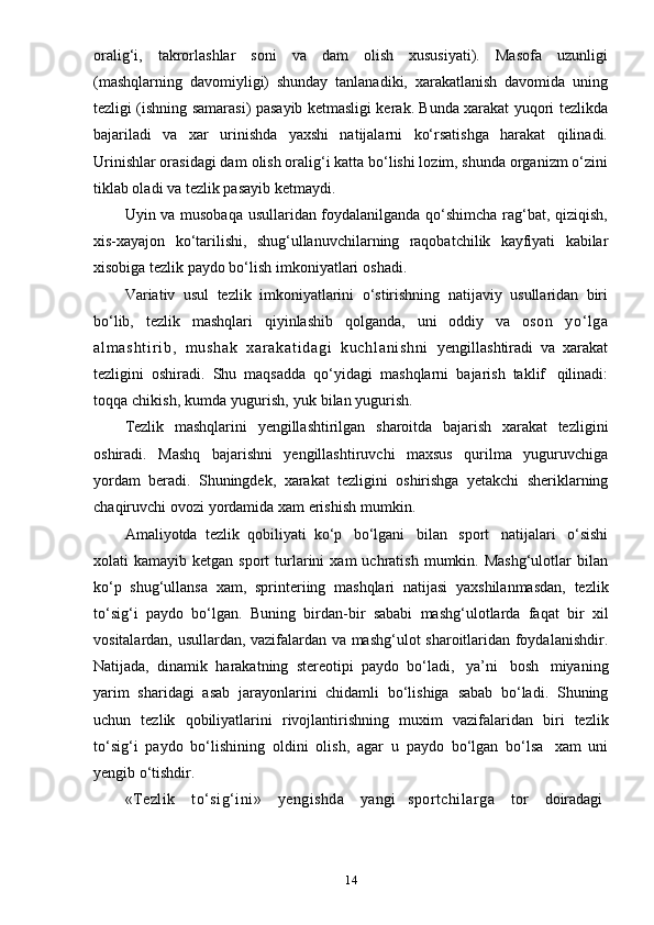 14oralig‘i,   takrorlashlar   soni   va   dam   olish   xususiyati).   Masofa   uzunligi
(mashqlarning   davomiyligi)   shunday   tanlanadiki,   xarakatlanish   davomida   uning
tezligi (ishning   samarasi) pasayib ketmasligi kerak. Bunda xarakat yuqori tezlikda
bajariladi   va   xar   urinishda   yaxshi   natijalarni   ko‘rsatishga   harakat   qilinadi.
Urinishlar orasidagi dam   olish oralig‘i katta bo‘lishi lozim, shunda organizm o‘zini
tiklab oladi va tezlik   pasayib   ketmaydi.
Uyin va musobaqa usullaridan foydalanilganda qo‘shimcha rag‘bat, qiziqish,
xis-xayajon   ko‘tarilishi,   shug‘ullanuvchilarning   raqobatchilik   kayfiyati   kabilar
xisobiga   tezlik   paydo   bo‘lish   imkoniyatlari   oshadi.
Variativ   usul   tezlik   imkoniyatlarini   o‘stirishning   natijaviy   usullaridan   biri
bo‘lib,   tezlik   mashqlari   qiyinlashib   qolganda,   uni   oddiy   va   oson   yo‘ lga
a l m a s h t i r i b ,   m ushak   xa r a ka t i da gi   ku ch l a ni sh ni   yengillashtiradi   va   xarakat
tezligini   oshiradi.   Shu   maqsadda   qo‘yidagi   mashqlarni   bajarish   taklif   qilinadi:
toqqa   chikish,   kumda   yugurish,   yuk   bilan   yugurish.
Tezlik   mashqlarini   yengillashtirilgan   sharoitda   bajarish   xarakat   tezligini
oshiradi.   Mashq   bajarishni   yengillashtiruvchi   maxsus   qurilma   yuguruvchiga
yordam   beradi.   Shuningdek,   xarakat   tezligini   oshirishga   yetakchi   sheriklarning
chaqiruvchi   ovozi   yordamida xam   erishish   mumkin.
Amaliyotda   tezlik   qobiliyati   ko‘p   bo‘lgani   bilan   sport   natijalari   o‘sishi
xolati   kamayib  ketgan  sport  turlarini  xam  uchratish  mumkin.  Mashg‘ulotlar  bilan
ko‘p   shug‘ullansa   xam,   sprinteriing   mashqlari   natijasi   yaxshilanmasdan,   tezlik
to‘sig‘i   paydo   bo‘lgan.   Buning   birdan-bir   sababi   mashg‘ulotlarda   faqat   bir   xil
vositalardan, usullardan, vazifalardan va mashg‘ulot sharoitlaridan foydalanishdir.
Natijada,   dinamik   harakatning   stereotipi   paydo   bo‘ladi,   ya’ni   bosh   miyaning
yarim   sharidagi   asab   jarayonlarini   chidamli   bo‘lishiga   sabab   bo‘ladi.   Shuning
uchun   tezlik   qobiliyatlarini   rivojlantirishning   muxim   vazifalaridan   biri   tezlik
to‘sig‘i   paydo   bo‘lishining   oldini   olish,   agar   u   paydo   bo‘lgan   bo‘lsa   xam   uni
yengib   o‘tishdir.
«Tezlik     to‘sig‘ini»     yengishda     yangi     sportchilarga     tor      doiradagi 