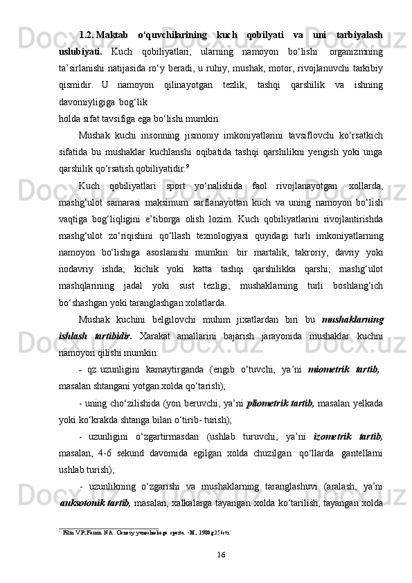 161.2. Maktab   o‘quvchilarining   kuch   qobilyati   va   uni   tarbiyalash
uslubiyati.   Kuch   qobiliyatlari,   ularning   namoyon   bo‘lishi   organizmning
ta’sirlanishi   natijasida ro‘y beradi, u   ruhiy,   mushak,   motor,   rivojlanuvchi  tarkibiy
qismidir.   U   namoyon   qilinayotgan   tezlik,   tashqi   qarshilik   va   ishning
davomiyligiga   bog‘lik
holda   sifat   tavsifiga   ega   bo‘lishi   mumkin.
Mushak   kuchi   insonning   jismoniy   imkoniyatlarini   tavsiflovchi   ko‘rsatkich
sifatida   bu   mushaklar   kuchlanshi   oqibatida   tashqi   qarshilikni   yengish   yoki   unga
qarshilik   qo‘rsatish   qobiliyatidir. 9
Kuch   qobiliyatlari   sport   yo‘nalishida   faol   rivojlanayotgan   xollarda,
mashg‘ulot   samarasi   maksimum   sarflanayottan   kuch   va   uning   namoyon   bo‘lish
vaqtiga   bog‘liqligini   e’tiborga   olish   lozim.   Kuch   qobiliyatlarini   rivojlantirishda
mashg‘ulot   zo‘riqishini   qo‘llash   texnologiyasi   quyidagi   turli   imkoniyatlarning
namoyon   bo‘lishiga   asoslanishi   mumkin:   bir   martalik,   takroriy,   davriy   yoki
nodavriy   ishda;   kichik   yoki   katta   tashqi   qarshilikka   qarshi;   mashg‘ulot
mashqlarining   jadal   yoki   sust   tezligi;   mushaklarning   turli   boshlang‘ich
bo‘shashgan   yoki   taranglashgan   xolatlarda.
Mushak   kuchini   belgilovchi   muhim   jixatlardan   biri   bu   mushaklarning
ishlash   tartibidir.   Xarakat   amallarini   bajarish   jarayonida   mushaklar   kuchni
namoyon   qilishi   mumkin:
- qz   uzunligini   kamaytirganda   (engib   o‘tuvchi,   ya’ni   miometrik   tartib,
masalan   shtangani   yotgan   xolda   qo‘tarish);
- uning cho‘zilishida (yon beruvchi, ya’ni   pliometrik tartib,   masalan yelkada
yoki   ko‘krakda   shtanga bilan   o‘tirib-   turish);
- uzunligini   o‘zgartirmasdan   (ushlab   turuvchi,   ya’ni   izometrik   tartib,
masalan,   4-6   sekund   davomida   egilgan   xolda   chuzilgan   qo‘llarda   gantellarni
ushlab   turish);
- uzunlikning   o‘zgarishi   va   mushaklarning   taranglashuvi   (aralash,   ya’ni
auksotonik   tartib,   masalan,   xalkalarga   tayangan   xolda   ko‘tarilish,   tayangan   xolda
9
Filin   V.P.,Fomin   N.A.   Osnovy   yunosheskogo   sporta.   -M.,   1980g.256str. 