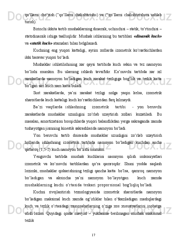 17qo‘llarni   cho‘zish   (“qo‘llarni   chalishtirish»)   va   (“qo‘llarni   chalishtirish»ni   ushlab
turish).
Birinchi ikkita tartib mushaklarning dinamik, uchinchisi – statik, to‘rtinchisi –
statodinamik  ishiga  taalluqlidir.  Mushak  ishlarining  bu tartiblari   «dinamik  kuch»
va   «statik   kuch»   atamalari   bilan   belgilanadi.
Kuchning   eng   yuqori   kattaligi,   ayrim   xollarda   izometrik   ko‘rsatkichlardan
ikki   baravar   yuqori   bo‘ladi.
Mushaklar   ishlatilishining   xar   qaysi   tartibida   kuch   sekin   va   tez   namoyon
bo‘lishi   mumkin.   Bu   ularning   ishlash   tavsifidir.   Ko‘nuvchi   tartibda   xar   xil
xarakatlarda   namoyon   bo‘ladigan   kuch   xarakat   tezligiga   bog‘lik   va   tezlik   katta
bo‘lgan   sari   kuch   xam   katta   buladi.
Sust   xarakatlarda,   ya’ni   xarakat   tezligi   nolga   yaqin   kelsa,   izometrik
sharoitlarda   kuch   kattaligi   kuch   ko‘rsatkichlaridan   farq   kilmaydi.
Ba’zi   vaqtlarda   ishlashning     izometrik     tartibi     -   yon   beruvchi
xarakatlarda   mushaklar   uzunligini   zo‘rlab   uzaytirish   xollari   kuzatiladi.   Bu
masalan, amortizatsion bosqichlarda yuqori balandlikdan yerga sakraganda   xamda
tushayotgan   jismning   kinestik   sakrashlarida   namoyon   bo‘ladi.
Yon   beruvchi   tartib   doirasida   mushaklar   uzunligini   zo‘rlab   uzaytirish
hollarida   ishlashning   izometrik   tartibida   namoyon   bo‘ladigan   kuchdan   ancha
qattaroq (1,5-2)   kuch   namoyon   bo‘lishi   mumkin.
Yenguvchi   tartibda   mushak   kuchlarini   namoyon   qilish   imkoniyatlari
izometrik   va   ko‘nuvchi   tartiblardan   qo‘ra   qamroqdir.   Shuni   yodda   saqlash
lozimki,   mushaklar   qiskarishining   tezligi   qancha   katta   bo‘lsa,   qamroq   namoyon
bo‘ladigan   va   aksincha   ya’ni   namoyon   bo‘layotgan     kuch   xamda
m u s h a k l a r n i n g   kuchi   o‘ r t asi da   t eskar i   pr o por si on al   bog‘liqliq   bo‘ladi.
Kuchni   rivojlantirish   texnologiyasida   izometrik   sharoitlarda   namoyon
bo‘ladigan   maksimal   kuch   xamda   og‘irliklar   bilan   o‘tkaziladigan   mashqlardagi
kuch   va   tezlik   o‘rtasidagi   munosabatlarning   o‘ziga   xos   xususiyatlarini   inobatga
olish   lozim.   Quyidagi   qoida   mavjud   –   yuklanma   berilmagan   mushak   maksimal
tezlik 