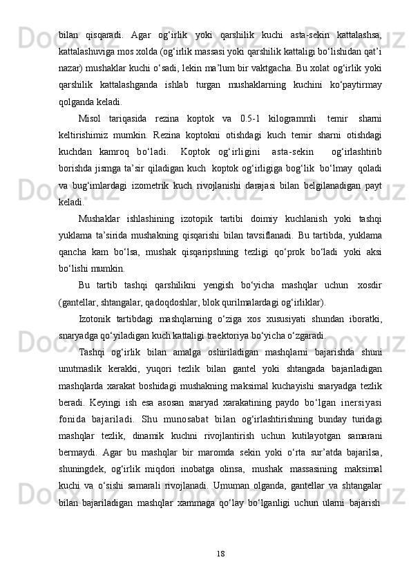 18bilan   qisqaradi.   Agar   og‘irlik   yoki   qarshilik   kuchi   asta-sekin   kattalashsa,
kattalashuviga mos xolda (og‘irlik massasi yoki qarshilik kattaligi bo‘lishidan qat’i
nazar) mushaklar kuchi o‘sadi, lekin ma’lum bir vaktgacha. Bu xolat og‘irlik yoki
qarshilik   kattalashganda   ishlab   turgan   mushaklarning   kuchini   ko‘paytirmay
qolganda keladi.
Misol   tariqasida   rezina   koptok   va   0.5-1   kilogrammli   temir   sharni
keltirishimiz   mumkin.   Rezina   koptokni   otishdagi   kuch   temir   sharni   otishdagi
kuchdan   kamroq   bo‘ladi.     Koptok   og‘irligini     asta-sekin       og‘irlashtirib
borishda jismga ta’sir  qiladigan   kuch   koptok og‘irligiga bog‘lik   bo‘lmay   qoladi
va   bug‘imlardagi   izometrik   kuch   rivojlanishi   darajasi   bilan   belgilanadigan   payt
keladi.
Mushaklar   ishlashining   izotopik   tartibi   doimiy   kuchlanish   yoki   tashqi
yuklama   ta’sirida   mushakning   qisqarishi   bilan   tavsiflanadi.   Bu   tartibda,   yuklama
qancha   kam   bo‘lsa,   mushak   qisqaripshning   tezligi   qo‘prok   bo‘ladi   yoki   aksi
bo‘lishi   mumkin.
Bu   tartib   tashqi   qarshilikni   yengish   bo‘yicha   mashqlar   uchun   xosdir
(gantellar,   shtangalar,   qadoqdoshlar,   blok   qurilmalardagi   og‘irliklar).
Izotonik   tartibdagi   mashqlarning   o‘ziga   xos   xususiyati   shundan   iboratki,
snaryadga   qo‘yiladigan   kuch   kattaligi   traektoriya   bo‘yicha   o‘zgaradi.
Tashqi   og‘irlik   bilan   amalga   oshiriladigan   mashqlarni   bajarishda   shuni
unutmaslik   kerakki,   yuqori   tezlik   bilan   gantel   yoki   shtangada   bajariladigan
mashqlarda   xarakat   boshidagi   mushakning   maksimal   kuchayishi   snaryadga   tezlik
beradi.   Keyingi   ish   esa   asosan   snaryad   xarakatining   paydo   bo‘lgan   inersiyasi
fonida   bajaril adi.   Shu   munosabat   bilan   og‘irlashtirishning   bunday   turidagi
mashqlar   tezlik,   dinamik   kuchni   rivojlantirish   uchun   kutilayotgan   samarani
bermaydi.   Agar   bu   mashqlar   bir   maromda   sekin   yoki   o‘rta   sur’atda   bajarilsa,
shuningdek,   og‘irlik   miqdori   inobatga   olinsa,   mushak   massasining   maksimal
kuchi   va   o‘sishi   samarali   rivojlanadi.   Umuman   olganda,   gantellar   va   shtangalar
bilan   bajariladigan   mashqlar   xammaga   qo‘lay   bo‘lganligi   uchun   ularni   bajarish 