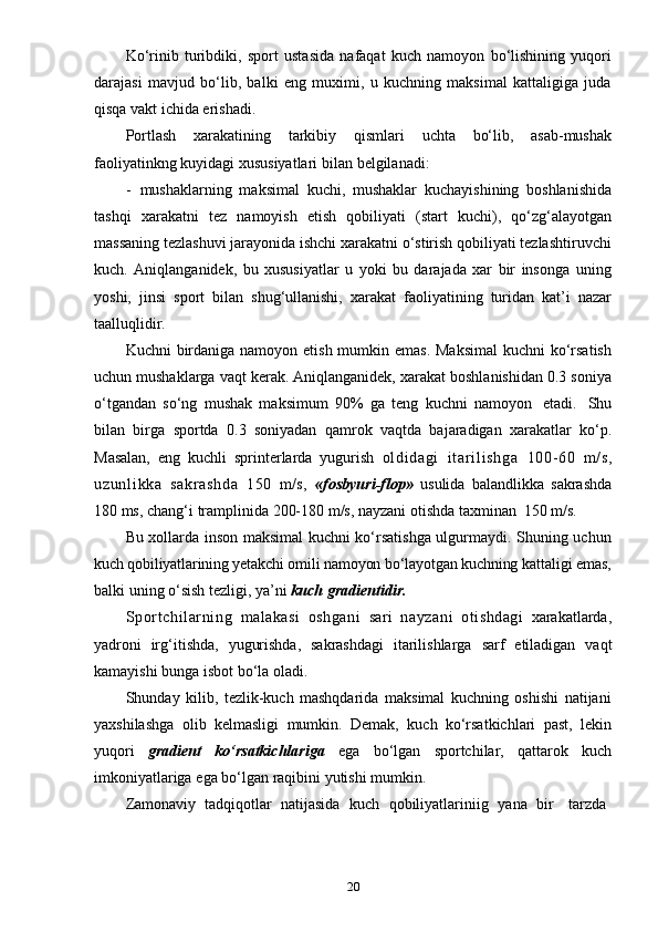 20Ko‘rinib   turibdiki,   sport   ustasida   nafaqat   kuch   namoyon   bo‘lishining   yuqori
darajasi   mavjud   bo‘lib,   balki   eng   muximi,   u   kuchning   maksimal   kattaligiga   juda
qisqa   vakt   ichida erishadi.
Portlash   xarakatining   tarkibiy   qismlari   uchta   bo‘lib,   asab-mushak
faoliyatinkng   kuyidagi   xususiyatlari   bilan   belgilanadi:
- mushaklarning   maksimal   kuchi,   mushaklar   kuchayishining   boshlanishida
tashqi   xarakatni   tez   namoyish   etish   qobiliyati   (start   kuchi),   qo‘zg‘alayotgan
massaning tezlashuvi jarayonida ishchi xarakatni o‘stirish qobiliyati tezlashtiruvchi
kuch.   Aniqlanganidek,   bu   xususiyatlar   u   yoki   bu   darajada   xar   bir   insonga   uning
yoshi,   jinsi   sport   bilan   shug‘ullanishi,   xarakat   faoliyatining   turidan   kat’i   nazar
taalluqlidir.
Kuchni birdaniga namoyon etish mumkin emas. Maksimal  kuchni  ko‘rsatish
uchun mushaklarga vaqt kerak. Aniqlanganidek, xarakat boshlanishidan 0.3 soniya
o‘tgandan   so‘ng   mushak   maksimum   90%   ga   teng   kuchni   namoyon   etadi.   Shu
bilan   birga   sportda   0.3   soniyadan   qamrok   vaqtda   bajaradigan   xarakatlar   ko‘p.
Masalan,   eng   kuchli   sprinterlarda   yugurish   ol di dagi   i t ar i l i sh ga   100- 60   m/s,
uz un l i kk a   sa kr as hd a   150   m/s,   «fosbyuri-flop»   usulida   balandlikka   sakrashda
180   ms,   chang‘i   tramplinida   200-180   m/s,   nayzani   otishda   taxminan   150 m/s.
Bu xollarda inson maksimal kuchni ko‘rsatishga ulgurmaydi. Shuning uchun
kuch qobiliyatlarining yetakchi omili namoyon bo‘layotgan kuchning  kattaligi emas,
balki   uning   o‘sish   tezligi,   ya’ni   kuch   gradientidir.
Sport chil arning   malakasi   oshgani   sari   nayzani   otishdagi   xarakatlarda,
yadroni   irg‘itishda,   yugurishda,   sakrashdagi   itarilishlarga   sarf   etiladigan   vaqt
kamayishi   bunga isbot   bo‘la   oladi.
Shunday   kilib,   tezlik-kuch   mashqdarida   maksimal   kuchning   oshishi   natijani
yaxshilashga   olib   kelmasligi   mumkin.   Demak,   kuch   ko‘rsatkichlari   past,   lekin
yuqori   gradient   ko‘rsatkichlariga   ega   bo‘lgan   sportchilar,   qattarok   kuch
imkoniyatlariga   ega   bo‘lgan   raqibini   yutishi mumkin.
Zamonaviy   tadqiqotlar   natijasida   kuch   qobiliyatlariniig   yana   bir     tarzda 