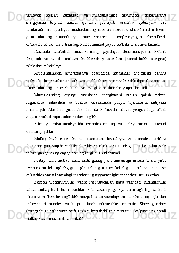 21namoyon   bo‘lishi   kuzatiladi   va   mushaklarning   qayishqoq   deformatsiya
energiyasini   to‘plash   xamda   qo‘llash   qobiliyati   «reaktiv   qobiliyat»   deb
nomlanadi.   Bu   qobiliyat   mushaklarning   intensiv   mexanik   cho‘zilishidan   keyin,
ya’ni   ularning   dinamik   yuklamasi   maksimal   rivojlanayotgan   sharoitlarda
ko‘nuvchi   ishdan   tez   o‘tishidagi   kuchli   xarakat   paydo   bo‘lishi   bilan   tavsiflanadi.
Dastlabki   cho‘zilish   mushaklarning   qayishqoq   deformatsiyasini   keltirib
chiqaradi   va   ularda   ma’lum   kuchlanish   potensialini   (nometabolik   energiya)
to‘plashni   ta’minlaydi.
Aniqlanganidek,   amortizatsiya   bosqichida   mushaklar   cho‘zilishi   qancha
keskin   bo‘lsa,   mushaklar   ko‘nuvchi   ishlashdan   yenguvchi   ishlashga   shuncha   tez
o‘tadi,   ularning   qisqarish   kuchi   va   tezligi   xam   shuncha   yuqori   bo‘ladi.
Mushaklarning   keyingi   qayishqoq   energiyasini   saqlab   qolish   uchun,
yugurishda,   sakrashda   va   boshqa   xarakatlarda   yuqori   tejamkorlik   natijasini
ta’minlaydi.   Masalan,   gimnastikachilarda   ko‘nuvchi   ishdan   yenguvchiga   o‘tish
vaqti   sakrash   darajasi   bilan   keskin   bog‘lik.
Ijtimoiy   tarbiya   amaliyotida   insonning   mutlaq   va   nisbiy   mushak   kuchini
xam   farqlaydilar.
Mutlaq   kuch   inson   kuchi   potensialini   tavsiflaydi   va   izometrik   tartibda
cheklanmagan   vaqtda   maksimal   erkin   mushak   xarakatining   kattaligi   bilan   yoki
qo‘tarilgan   yukning   eng   yuqori   og‘irligi   bilan   ulchanadi.
Nisbiy   nuch   mutlaq   kuch   kattiligining   jism   massasiga   nisbati   bilan,   ya’ni
jismning  bir   kilo   og‘irligiga  to‘g‘ri   keladigan   kuch   kattaligi   bilan   baxolanadi.   Bu
ko‘rsatkich   xar   xil   vazndagi   insonlarning   tayyorgarligini   taqqoslash   uchun   qulay.
Bosqon   uloqtiruvchilar,   yadro   irg‘itiuvchilar,   katta   vazndagi   shtangachilar
uchun   mutlaq   kuch   ko‘rsatkichlari   katta   axamiyatga   ega.   Jism   og‘irligi   va   kuch
o‘rtasida ma’lum bir bog‘liklik mavjud: katta vazndagi insonlar kattaroq og‘irlikni
qo‘tarishlari   mumkin   va   ko‘proq   kuch   ko‘rsatishlari   mumkin.   Shuning   uchun
shtangachilar   og‘ir   vazn   toifalaridagi   kurashchilar   o‘z   vaznini   ko‘paytirish   orqali
mutlaq   kuchini   oshirishga   intiladilar. 