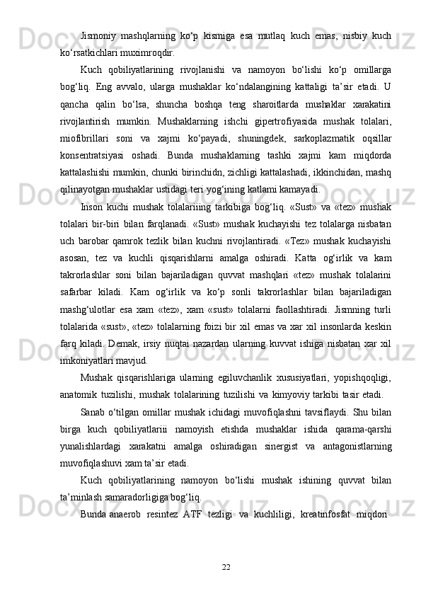 22Jismoniy   mashqlarning   ko‘p   kismiga   esa   mutlaq   kuch   emas,   nisbiy   kuch
ko‘rsatkichlari   muximroqdir.
Kuch   qobiliyatlarining   rivojlanishi   va   namoyon   bo‘lishi   ko‘p   omillarga
bog‘liq.   Eng   avvalo,   ularga   mushaklar   ko‘ndalangining   kattaligi   ta’sir   etadi.   U
qancha   qalin   bo‘lsa,   shuncha   boshqa   teng   sharoitlarda   mushaklar   xarakatini
rivojlantirish   mumkin.   Mushaklarning   ishchi   gipertrofiyasida   mushak   tolalari,
miofibrillari   soni   va   xajmi   ko‘payadi,   shuningdek,   sarkoplazmatik   oqsillar
konsentratsiyasi   oshadi.   Bunda   mushaklarning   tashki   xajmi   kam   miqdorda
kattalashishi   mumkin,   chunki   birinchidn,   zichligi   kattalashadi,   ikkinchidan,   mashq
qilinayotgan   mushaklar   ustidagi   teri   yog‘ining   katlami   kamayadi.
Inson   kuchi   mushak   tolalariiing   tarkibiga   bog‘liq.   «Sust»   va   «tez»   mushak
tolalari   bir-biri   bilan   farqlanadi.   «Sust»   mushak   kuchayishi   tez   tolalarga   nisbatan
uch   barobar   qamrok   tezlik   bilan   kuchni   rivojlantiradi.   «Tez»   mushak   kuchayishi
asosan,   tez   va   kuchli   qisqarishlarni   amalga   oshiradi.   Katta   og‘irlik   va   kam
takrorlashlar   soni   bilan   bajariladigan   quvvat   mashqlari   «tez»   mushak   tolalarini
safarbar   kiladi.   Kam   og‘irlik   va   ko‘p   sonli   takrorlashlar   bilan   bajariladigan
mashg‘ulotlar   esa   xam   «tez»,   xam   «sust»   tolalarni   faollashtiradi.   Jismning   turli
tolalarida  «sust»,  «tez»  tolalarning foizi  bir  xil   emas  va  xar   xil  insonlarda  keskin
farq   kiladi.   Demak,   irsiy   nuqtai   nazardan   ularning   kuvvat   ishiga   nisbatan   xar   xil
imkoniyatlari   mavjud.
Mushak   qisqarishlariga   ularning   egiluvchanlik   xususiyatlari,   yopishqoqligi,
anatomik   tuzilishi,   mushak   tolalarining   tuzilishi   va   kimyoviy   tarkibi   tasir   etadi.
Sanab  o‘tilgan  omillar   mushak  ichidagi   muvofiqlashni  tavsiflaydi.   Shu  bilan
birga   kuch   qobiliyatlariii   namoyish   etishda   mushaklar   ishida   qarama-qarshi
yunalishlardagi   xarakatni   amalga   oshiradigan   sinergist   va   antagonistlarning
muvofiqlashuvi   xam   ta’sir   etadi.
Kuch   qobiliyatlarining   namoyon   bo‘lishi   mushak   ishining   quvvat   bilan
ta’minlash   samaradorligiga bog‘liq.
Bunda   anaerob   resintez   ATF   tezligi   va   kuchliligi,   kreatinfosfat   miqdori 