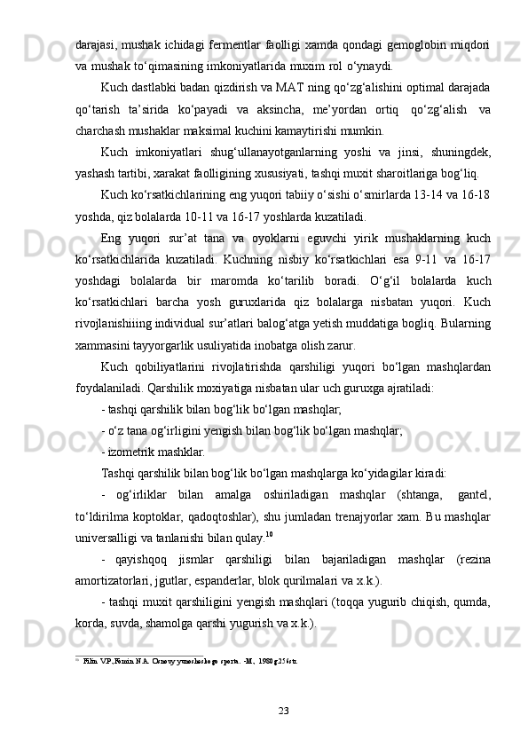 23darajasi,  mushak  ichidagi  fermentlar   faolligi   xamda  qondagi  gemoglobin  miqdori
va   mushak   to‘qimasining   imkoniyatlarida   muxim   rol   o‘ynaydi.
Kuch dastlabki badan qizdirish va MAT ning qo‘zg‘alishini optimal darajada
qo‘tarish   ta’sirida   ko‘payadi   va   aksincha,   me’yordan   ortiq   qo‘zg‘alish   va
charchash   mushaklar   maksimal   kuchini   kamaytirishi   mumkin.
Kuch   imkoniyatlari   shug‘ullanayotganlarning   yoshi   va   jinsi,   shuningdek,
yashash   tartibi,   xarakat   faolligining   xususiyati,   tashqi   muxit   sharoitlariga   bog‘liq.
Kuch ko‘rsatkichlarining eng yuqori tabiiy o‘sishi o‘smirlarda 13-14 va 16-18
yoshda,   qiz   bolalarda   10-11   va   16-17   yoshlarda   kuzatiladi.
Eng   yuqori   sur’at   tana   va   oyoklarni   eguvchi   yirik   mushaklarning   kuch
ko‘rsatkichlarida   kuzatiladi.   Kuchning   nisbiy   ko‘rsatkichlari   esa   9-11   va   16-17
yoshdagi   bolalarda   bir   maromda   ko‘tarilib   boradi.   O‘g‘il   bolalarda   kuch
ko‘rsatkichlari   barcha   yosh   guruxlarida   qiz   bolalarga   nisbatan   yuqori.   Kuch
rivojlanishiiing individual sur’atlari balog‘atga yetish muddatiga bogliq. Bularning
xammasini   tayyorgarlik   usuliyatida   inobatga   olish   zarur.
Kuch   qobiliyatlarini   rivojlatirishda   qarshiligi   yuqori   bo‘lgan   mashqlardan
foydalaniladi.   Qarshilik   moxiyatiga   nisbatan   ular   uch   guruxga   ajratiladi:
- tashqi   qarshilik   bilan   bog‘lik   bo‘lgan   mashqlar;
- o‘z   tana   og‘irligini   yengish   bilan   bog‘lik   bo‘lgan   mashqlar;
- izometrik   mashklar.
Tashqi   qarshilik   bilan   bog‘lik   bo‘lgan   mashqlarga   ko‘yidagilar   kiradi:
- og‘irliklar   bilan   amalga   oshiriladigan   mashqlar   (shtanga,   gantel,
to‘ldirilma koptoklar, qadoqtoshlar), shu jumladan trenajyorlar xam. Bu mashqlar
universalligi   va   tanlanishi   bilan   qulay. 10
- qayishqoq   jismlar   qarshiligi   bilan   bajariladigan   mashqlar   (rezina
amortizatorlari,   jgutlar,   espanderlar,   blok   qurilmalari   va   x.k.).
- tashqi muxit qarshiligini yengish mashqlari (toqqa yugurib chiqish, qumda,
korda,   suvda,   shamolga qarshi   yugurish   va   x.k.).
10
Filin   V.P.,Fomin   N.A.   Osnovy   yunosheskogo   sporta.   -M.,   1980g.256str. 