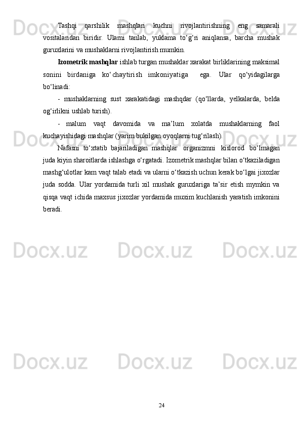 24Tashqi   qarshilik   mashqlari   kuchni   rivojlantirishning   eng   samarali
vositalaridan   biridir.   Ularni   tanlab,   yuklama   to‘g‘ri   aniqlansa,   barcha   mushak
guruxlarini va   mushaklarni   rivojlantirish   mumkin.
Izometrik mashqlar  ishlab turgan mushaklar xarakat birliklarining maksimal
sonini   birdaniga   ko‘chaytirish   imkoniyatiga     ega.   Ular   qo‘yidagilarga
bo‘linadi:
- mushaklarning   sust   xarakatidagi   mashqdar   (qo‘llarda,   yelkalarda,   belda
og‘irlikni   ushlab   turish).
- malum   vaqt   davomida   va   ma’lum   xolatda   mushaklarning   faol
kuchayishidagi   mashqlar   (yarim   bukilgan   oyoqlarni   tug‘rilash).
Nafasni   to‘xtatib   bajariladigan   mashqlar   organizmni   kislorod   bo‘lmagan
juda kiyin sharoitlarda ishlashga o‘rgatadi. Izometrik mashqlar bilan o‘tkaziladigan
mashg‘ulotlar kam vaqt talab etadi va ularni o‘tkazish uchun kerak bo‘lgai jixozlar
juda   sodda.   Ular   yordamida   turli   xil   mushak   guruxlariga   ta’sir   etish   mymkin   va
qisqa vaqt ichida maxsus jixozlar yordamida muxim kuchlanish yaratish imkonini
beradi. 