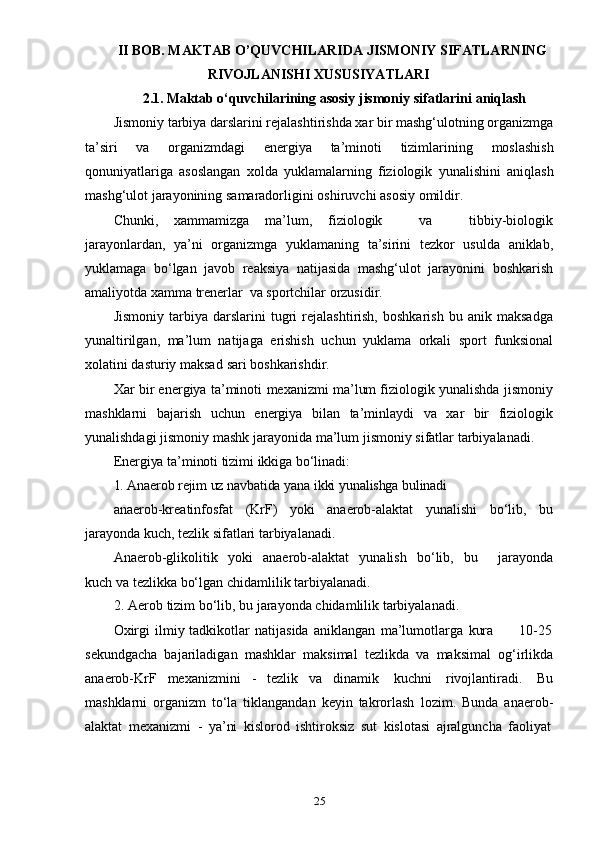 25II BOB. MAKTAB O’QUVCHILARIDA JISMONIY SIFATLARNING
RIVOJLANISHI   XUSUSIYATLARI
2.1. Maktab   o‘quvchilarining   asosiy   jismoniy   sifatlarini   aniqlash
Jismoniy tarbiya darslarini rejalashtirishda xar bir mashg‘ulotning organizmga
ta’siri   va   organizmdagi   energiya   ta’minoti   tizimlarining   moslashish
qonuniyatlariga   asoslangan   xolda   yuklamalarning   fiziologik   yunalishini   aniqlash
mashg‘ulot   jarayonining   samaradorligini   oshiruvchi   asosiy   omildir.
Chunki,   xammamizga   ma’lum,   fiziologik       va       tibbiy-biologik
jarayonlardan,   ya’ni   organizmga   yuklamaning   ta’sirini   tezkor   usulda   aniklab,
yuklamaga   bo‘lgan   javob   reaksiya   natijasida   mashg‘ulot   jarayonini   boshkarish
amaliyotda   xamma   trenerlar   va   sportchilar   orzusidir.
Jismoniy   tarbiya  darslarini   tugri   rejalashtirish,   boshkarish   bu   anik  maksadga
yunaltirilgan,   ma’lum   natijaga   erishish   uchun   yuklama   orkali   sport   funksional
xolatini   dasturiy   maksad   sari boshkarishdir.
Xar bir energiya ta’minoti   mexanizmi ma’lum fiziologik yunalishda jismoniy
mashklarni   bajarish   uchun   energiya   bilan   ta’minlaydi   va   xar   bir   fiziologik
yunalishdagi   jismoniy   mashk   jarayonida   ma’lum   jismoniy   sifatlar   tarbiyalanadi.
Energiya   ta’minoti   tizimi   ikkiga   bo‘linadi:
1. Anaerob   rejim   uz   navbatida   yana   ikki   yunalishga   bulinadi
anaerob-kreatinfosfat   (KrF)   yoki   anaerob-alaktat   yunalishi   bo‘lib,   bu
jarayonda   kuch,   tezlik   sifatlari   tarbiyalanadi.
Anaerob-glikolitik   yoki   anaerob-alaktat   yunalish   bo‘lib,   bu       jarayonda
kuch   va   tezlikka   bo‘lgan   chidamlilik   tarbiyalanadi.
2. Aerob   tizim   bo‘lib,   bu jarayonda   chidamlilik   tarbiyalanadi.
Oxirgi   ilmiy   tadkikotlar   natijasida   aniklangan   ma’lumotlarga   kura         10-25
sekundgacha   bajariladigan   mashklar   maksimal   tezlikda   va   maksimal   og‘irlikda
anaerob-KrF   mexanizmini   -   tezlik   va   dinamik   kuchni   rivojlantiradi.   Bu
mashklarni   organizm   to‘la   tiklangandan   keyin   takrorlash   lozim.   Bunda   anaerob-
alaktat   mexanizmi   -   ya’ni   kislorod   ishtiroksiz   sut   kislotasi   ajralguncha   faoliyat