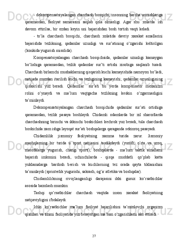 27- dekompensatsiyalangan   charchash   bosqichi,   insonning   barcha   urinishlariga
qaramasdan,   faoliyat   samarasini   saqlab   qola   olmasligi.   Agar   shu   xolatda   ish
davom   ettirilsa,   bir   ozdan   keyin   uni   bajarishdan   bosh   tortish   vaqti   keladi.
- to‘la   charchash   bosqichi,   charchash   xolatida   davriy   xarakat   amallarini
bajarishda   tezlikning,   qadamlar   uzunligi   va   sur’atining   o‘zgarishi   keltirilgan
(konkida   yugurish   misolida).
Kompensatsiyalangan   charchash   bosqichsida,   qadamlar   uzunligi   kamaygan
bo‘lishiga   qaramasdan,   tezlik   qadamlar   sur’ti   ortishi   xisobiga   saqlanib   turadi.
Charchash birlamchi mushaklarning qisqarish kuchi kamayishida namoyon bo‘ladi,
natijada   muzdan   itarilish   kuchi   va   tezligining   kamayishi;   qadamlar   uzunligining
qiskarishi   yuz   beradi.   Qadamlar     sur’ati   bu   yerda   kompensator   mexanizm
rolini   o‘ynaydi   va   ma’lum   vaqtgacha   tezlikning   keskin   o‘zgarmasligini
ta’minlaydi.
Dekompensatsiyalangan   charchash   bosqichida   qadamlar   sur’ati   ortishiga
qaramasdan,   tezlik   pasaya   boshlaydi.   Chidamli   odamlarda   bir   xil   sharoitlarda
charchashning birinchi va ikkinchi boskichlari kechrok yuz beradi, tula charchash
boskichida   xam   ishga   layoqat   sur’ati   boshqalarga   qaraganda   sekinroq   pasayadi.
Chidamlilik   jismoniy   faoliyatning   xamma   turida   zarur.   Jismoniy
mashqlarning   bir   turida   u   sport   natijasini   tasdikdaydi   (yurish,   o‘rta   va   uzoq,
masofalarga   yugurish,   changi   sporti),   boshqalarda   -   ma’lum   taktik   amallarni
bajarish   imkonini   beradi,   uchinchilarda   -   qisqa   muddatli   qo‘plab   katta
yuklamalarga   bardosh   berish   va   kuchlarning   tez   orada   qayta   tiklanishini
ta’minlaydi   (sprinterlik   yugurishi,   sakrash,   og‘ir   atletika   va   boshqalar).
Chidamlilikning   rivojlanganligi   darajasini   ikki   gurux   ko‘rsatkichlar
asosida   baxolash   mumkin:
Tashqi   qo‘rsatkichlar   charchash   vaqtida   inson   xarakat   faoliyatiiing
natijaviyligini   ifodalaydi.
Ichki   ko‘rsatkichlar   ma’lum   faoliyat   bajarilishini   ta’minlovchi   organizm
qismlari   va   tizimi   faoliyatida   yuz   berayotgan   ma’lum   o‘zgarishlarni aks   ettiradi.