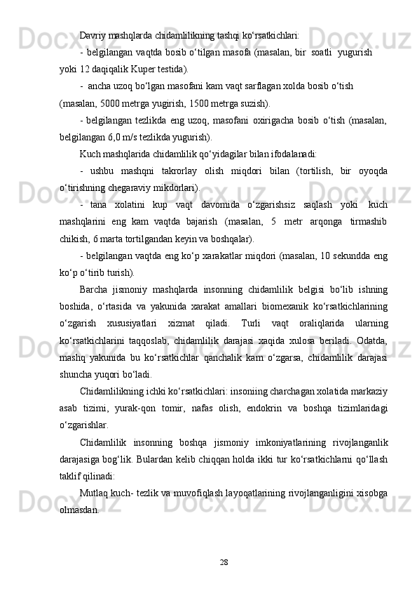 28Davriy   mashqlarda   chidamlilikning   tashqi   ko‘rsatkichlari:
- belgilangan   vaqtda   bosib   o‘tilgan   masofa   (masalan,   bir   soatli   yugurish  
yoki   12   daqiqalik   Kuper   testida).
- ancha   uzoq   bo‘lgan   masofani   kam   vaqt   sarflagan   xolda   bosib   o‘tish  
(masalan,   5000   metrga   yugirish,   1500   metrga   suzish).
- belgilangan   tezlikda   eng   uzoq,   masofani   oxirigacha   bosib   o‘tish   (masalan,
belgilangan   6,0   m/s   tezlikda yugurish).
Kuch   mashqlarida   chidamlilik   qo‘yidagilar   bilan   ifodalanadi:
- ushbu   mashqni   takrorlay   olish   miqdori   bilan   (tortilish,   bir   oyoqda
o‘tirishning   chegaraviy   mikdorlari).
- tana   xolatini   kup   vaqt   davomida   o‘zgarishsiz   saqlash   yoki   kuch
mashqlarini   eng   kam   vaqtda   bajarish   (masalan,   5   metr   arqonga   tirmashib
chikish,   6   marta   tortilgandan   keyin   va   boshqalar).
- belgilangan vaqtda eng ko‘p xarakatlar miqdori (masalan, 10 sekundda eng
ko‘p   o‘tirib   turish).
Barcha   jismoniy   mashqlarda   insonning   chidamlilik   belgisi   bo‘lib   ishning
boshida,   o‘rtasida   va   yakunida   xarakat   amallari   biomexanik   ko‘rsatkichlarining
o‘zgarish   xususiyatlari   xizmat   qiladi.   Turli   vaqt   oraliqlarida   ularning
ko‘rsatkichlarini   taqqoslab,   chidamlilik   darajasi   xaqida   xulosa   beriladi.   Odatda,
mashq   yakunida   bu   ko‘rsatkichlar   qanchalik   kam   o‘zgarsa,   chidamlilik   darajasi
shuncha   yuqori   bo‘ladi.
Chidamlilikning ichki ko‘rsatkichlari: insoniing charchagan xolatida markaziy
asab   tizimi,   yurak-qon   tomir,   nafas   olish,   endokrin   va   boshqa   tizimlaridagi
o‘zgarishlar.
Chidamlilik   insonning   boshqa   jismoniy   imkoniyatlarining   rivojlanganlik
darajasiga bog‘lik. Bulardan kelib chiqqan holda ikki tur ko‘rsatkichlarni qo‘llash
taklif   qilinadi:
Mutlaq kuch- tezlik va muvofiqlash layoqatlarining rivojlanganligini xisobga
olmasdan. 