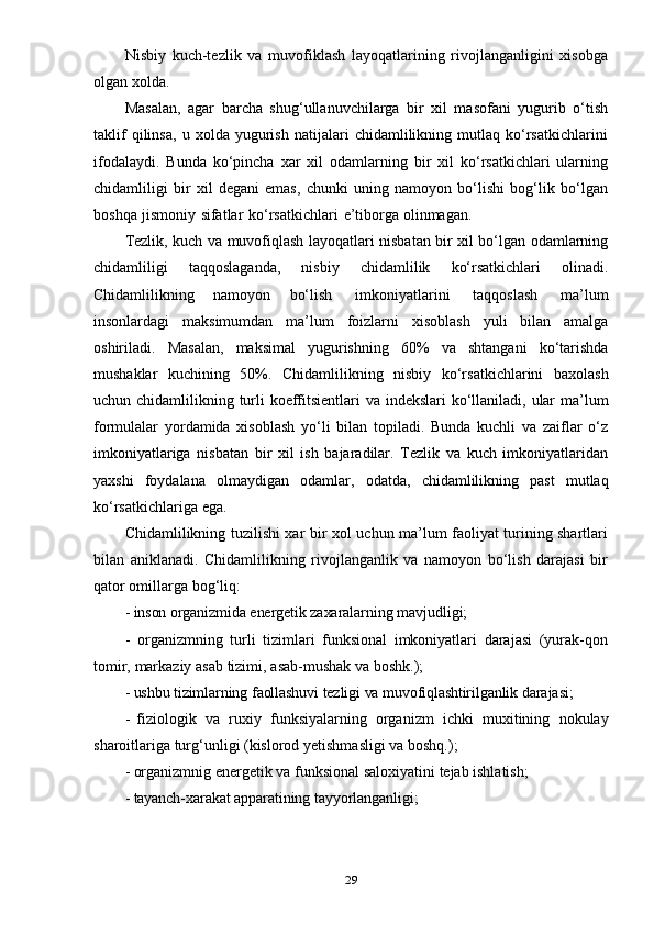 29Nisbiy   kuch-tezlik   va   muvofiklash   layoqatlarining   rivojlanganligini   xisobga
olgan   xolda.
Masalan,   agar   barcha   shug‘ullanuvchilarga   bir   xil   masofani   yugurib   o‘tish
taklif   qilinsa,   u   xolda   yugurish   natijalari   chidamlilikning   mutlaq   ko‘rsatkichlarini
ifodalaydi.   Bunda   ko‘pincha   xar   xil   odamlarning   bir   xil   ko‘rsatkichlari   ularning
chidamliligi   bir   xil   degani   emas,   chunki   uning   namoyon   bo‘lishi   bog‘lik   bo‘lgan
boshqa   jismoniy   sifatlar   ko‘rsatkichlari   e’tiborga   olinmagan.
Tezlik, kuch va muvofiqlash layoqatlari nisbatan bir xil bo‘lgan odamlarning
chidamliligi   taqqoslaganda,   nisbiy   chidamlilik   ko‘rsatkichlari   olinadi.
Chidamlilikning   namoyon   bo‘lish   imkoniyatlarini   taqqoslash   ma’lum
insonlardagi   maksimumdan   ma’lum   foizlarni   xisoblash   yuli   bilan   amalga
oshiriladi.   Masalan,   maksimal   yugurishning   60%   va   shtangani   ko‘tarishda
mushaklar   kuchining   50%.   Chidamlilikning   nisbiy   ko‘rsatkichlarini   baxolash
uchun   chidamlilikning   turli   koeffitsientlari   va   indekslari   ko‘llaniladi,   ular   ma’lum
formulalar   yordamida   xisoblash   yo‘li   bilan   topiladi.   Bunda   kuchli   va   zaiflar   o‘z
imkoniyatlariga   nisbatan   bir   xil   ish   bajaradilar.   Tezlik   va   kuch   imkoniyatlaridan
yaxshi   foydalana   olmaydigan   odamlar,   odatda,   chidamlilikning   past   mutlaq
ko‘rsatkichlariga   ega.
Chidamlilikning tuzilishi xar bir xol uchun ma’lum faoliyat turining shartlari
bilan   aniklanadi.   Chidamlilikning   rivojlanganlik   va   namoyon   bo‘lish   darajasi   bir
qator   omillarga   bog‘liq:
- inson   organizmida   energetik   zaxaralarning   mavjudligi;
- organizmning   turli   tizimlari   funksional   imkoniyatlari   darajasi   (yurak-qon
tomir,   markaziy   asab   tizimi,   asab-mushak   va   boshk.);
- ushbu   tizimlarning   faollashuvi   tezligi   va   muvofiqlashtirilganlik   darajasi;
- fiziologik   va   ruxiy   funksiyalarning   organizm   ichki   muxitining   nokulay
sharoitlariga   turg‘unligi   (kislorod   yetishmasligi   va   boshq.);
- organizmnig   energetik   va   funksional   saloxiyatini   tejab   ishlatish;
- tayanch-xarakat   apparatining   tayyorlanganligi;