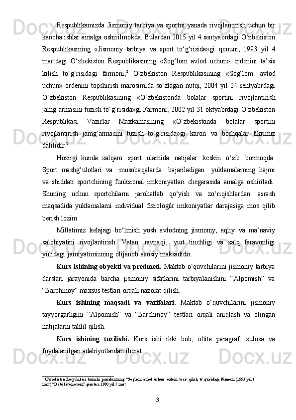 3Respublikamizda   Jismoniy  tarbiya  va  sportni  yanada  rivojlantirish  uchun  bir
kancha ishlar amalga oshirilmokda. Bulardan 2015 yil 4 sentyabrdagi O‘zbekiston
Respublikasining   «Jismoniy   tarbiya   va   sport   to‘g‘risida»gi   qonuni,   1993   yil   4
martdagi   O‘zbekiston   Respublikasining   «Sog‘lom   avlod   uchun»   ordenini   ta’sis
kilish   to‘g‘risidagi   farmoni, 2
  O‘zbekiston   Respublikasining   «Sog‘lom   avlod
uchun»  ordenini   topshirish   marosimida  so‘zlagan  nutqi,  2004  yil  24  sentyabrdagi
O‘zbekiston   Respublikasining   «O‘zbekistonda   bolalar   sportini   rivojlantirish
jamg‘armasini tuzish to‘g‘risida»gi Farmoni, 2002 yil 31 oktyabrdagi O‘zbekiston
Respublikasi   Vazirlar   Maxkamasining   «O‘zbekistonda   bolalar   sportini
rivojlantirish   jamg‘armasini   tuzish   to‘g‘risida»gi   karori   va   boshqalar   fikrimiz
dalilidir. 3
Hozirgi   kunda   xalqaro   sport   olamida   natijalar   keskin   o‘sib   bormoqda.
Sport   mashg‘ulotlari   va     musobaqalarda     bajariladigan     yuklamalarning   hajmi
va   shiddati   sportchining   funksional   imkoniyatlari   chegarasida   amalga   oshiriladi.
Shuning   uchun   sportchilarni   jarohatlab   qo‘yish   va   zo‘riqishlardan   asrash
maqsadida   yuklamalarni   individual   fiziologik   imkoniyatlar   darajasiga   mos   qilib
berish   lozim.
Millatimiz   kelajagi   bo‘lmish   yosh   avlodning   jismoniy,   aqliy   va   ma’naviy
salohiyatini   rivojlantirish   Vatan   ravnaqi,   yurt   tinchligi   va   xalq   faravonligi
yulidagi   jamiyatimizning   olijanob   asosiy   maksadidir.
Kurs ishining obyekti va predmeti.   Maktab o‘quvchilarini jismoniy tarbiya
darslari   jarayonida   barcha   jismoniy   sifatlarini   tarbiyalanishini   “Alpomish”   va
“Barchinoy”   maxsus testlari   orqali   nazorat   qilish.
Kurs   ishining   maqsadi   va   vazifalari.   Maktab   o‘quvchilarini   jismoniy
tayyorgarligini   “Alpomish”   va   “Barchinoy”   testlari   orqali   aniqlash   va   olingan
natijalarni   tahlil   qilish.
Kurs   ishining   tuzilishi.   Kurs   ishi   ikki   bob,   oltita   paragraf,   xulosa   va
foydalanilgan   adabiyotlardan   iborat.
2
O‘zbekiston   Respubikasi   birinchi   prezidentining   “Sog‘lom   avlod   uchun”   ordeni   ta’sis   qilish   to‘g‘risidagi   Farmoni   (1993   yil   4
mart)   “O‘zbekiston   ovozi”   gezetasi,   1993   yil   5   mart 