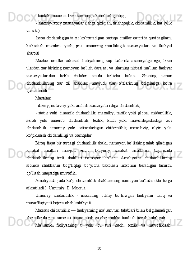 30- kontakt   maxorati   texnikasining   takomillashganligi;
- shaxsiy-ruxiy xususiyatlar (ishga qiziqish, tirishqoqlik, chidamlilik, kat’iylik
va   x.k.).
Inson chidamligiga ta’sir ko‘rsatadigan boshqa omillar qatorida quyidagilarni
ko‘rsatish   mumkin:   yosh,   jins,   insonning   morfologik   xususiyatlari   va   faoliyat
sharoiti.
Mazkur   omillar   xdrakat   faoliyatining   kup   turlarida   axamiyatga   ega,   lekin
ulardan xar birining namoyon bo‘lish darajasi  va ularning nisbati ma’lum faoliyat
xususiyatlaridan   kelib   chikdan   xolda   turlicha   buladi.   Shuning   uchun
chidamlilikning   xar   xil   shakllari   mavjud,   ular   o‘zlarining   belgilariga   ko‘ra
guruxlanadi.
Masalan:
- davriy,   nodavriy   yoki   aralash   xususiyatli   ishga   chidamlilik;
- statik   yoki   dinamik   chidamlilik;   maxalliy,   taktik   yoki   global   chidamlilik;
aerob   yoki   anaerob   chidamlilik,   tezlik,   kuch   yoki   muvofikqashishga   xos
chidamlilik;   umumiy   yoki   ixtisoslashgan   chidamlilik;   masofaviy,   o‘yin   yoki
ko‘pkurash   chidamliligi   va   boshqalar.
Biroq faqat bir turdagi chidamlilik shakli namoyon bo‘lishing talab qiladigan
xarakat   amallari   mavjud   emas.   Ixtiyoriy   xarakat   amallarini   bajarishda
chidamlilikning   turli   shakllari   namoyon   bo‘ladi.   Amaliyotda   chidamlilikning
alohida   shakllarini   bog‘liqligi   bo‘yicha   baxolash   imkonini   beradigan   tasnifni
qo‘llash   maqsadga   muvofik..
Amaliyotda   juda   ko‘p   chidamlilik   shakllarining   namoyon   bo‘lishi   ikki   turga
ajkratiladi   I.   Umumiy.   II.   Maxsus.
Umumiy   chidamlilik   -   insonning   odatiy   bo‘lmagan   faoliyatni   uzoq   va
muvaffaqiyatli   bajara   olish   kobiliyati.
Maxsus chidamlilik — faoliyatning ma’lum turi talablari bilan belgilanadigan
sharoitlarda   ipni   samarali   bajara   olish   va   charchokka   bardosh   berish   kobiliyati.
Ma’lumki,   fioliyatning     u     yoki     bu     turi     kuch,     tezlik     va     muvofiklash 