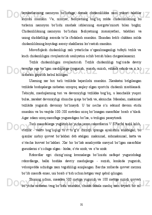 31layokatlarining   namoyon   bo‘lishiga,   demak   chidamlilikka   xam   yukori   talablar
kuyishi   mumkin.   Va,   nixoyat,   faoliyatning   bog‘liq   xolda   chidamlilikning   bu
turlarini   namoyon   bo‘lishi   mushak   ishlarining   energota’minoti   bilan   boglщ.
Chidamlilikning   namoyon   bo‘lishini   faoliyatning   xususiyatlari,   talablari   va
uning   shiddatliligi   asosida   to‘la   ifodalash   mumkin.   Shundan   kelib   chikkan   xolda
chidamlilikning   kuyidagi asosiy   shakllarini   ko‘rsatish   mumkin.
Muvofiqlash   chidamliligi   xali   yetarlicha   o‘rganilmaganligi   tufayli   tezlik   va
kuch   chidamliligini   rivojlantirish   usuliyatini   ochib   berish   bilan   chegaralanamiz.
Tezlik   chidamliligini   rivojlantirish.   Tezlik   chidamliligi   tug‘risida   davriy
tavsifga ega bo‘lgan mashqlarga (yugurish, yurish, suzish, eshkak eshish va x,.k.)
nisbatan   gapirish   kabul   kilingan.
Ularning   xar   biri   turli   tezlikda   bajarilishi   mumkin.   Xarakatni   belgilangan
tezlikda boshqalarga nisbatan uzoqroq saqlay olgan sportchi chidamli xisoblanadi.
Tabiiyki,   mashqlarning   turi   va   davomiyligi   tezlikka   bog‘liq,   u   kanchalik   yuqori
bulsa, xarakat davomiyligi shuncha qisqa bo‘ladi va, aksincha. Masalan, maksimal
tezlikda   yugurish   davomiy   bo‘lmaydi.   U   bir   necha   o‘n   sekund   davom   etishi
mumkin va bu vaqtda 100-200 metrdan uzoq bo‘lmagan masofalar  bosib o‘tiladi.
Agar   odam   uzoq   masofaga   yuguradigan   bo‘lsa,   u   tezligini   pasaytiradi.
Turli   masofalarga   yugurish   bo‘yicha   jaxon   rekordlarini V.S.Farfel   taxlil   kilib,
«tezlik   -   vakt»   bog‘liqligi   to‘rt   to‘g‘ri   chiziqli   qismga   ajralishini   aniklagan,   bu
qismlar   nisbiy   quvvat   bo‘laklari   deb   atalgan:   maksimal,   submaksimal,   katta   va
o‘rtacha   kuvvat   bo‘laklari.   Xar   bir   bo‘lak   amaliyotda   mavjud   bo‘lgan   masofalar
guruxlarini   o‘z   ichiga   olgan   -   kiska,   o‘rta   uzok;   va   o‘ta   uzok.
Rekordlar   egri   chizig‘ining   kesmalarga   bo‘linishi   nafaqat   yugurishdagi
rekordlarga,   balki   boshka   davriy   mashqlarga   -   suzish,   konkida   yugurish,
velosipedda uchishga xam tegishliligi  aniqlangan. Barcha xollarda quvvat mezoni
bo‘lib   masofa   emas, uni bosib   o‘tish   uchun   ketgan   vaqt   qabul   qilingan.
Shuning  uchun,  masalan   500  metrga  yugurish  va  100  metrga  suzish  quvvati
bo‘yicha   nisbatan   teng   bo‘lishi   mumkin,   chunki   ikkala   mashq   xam   deyarli   bir   xil 