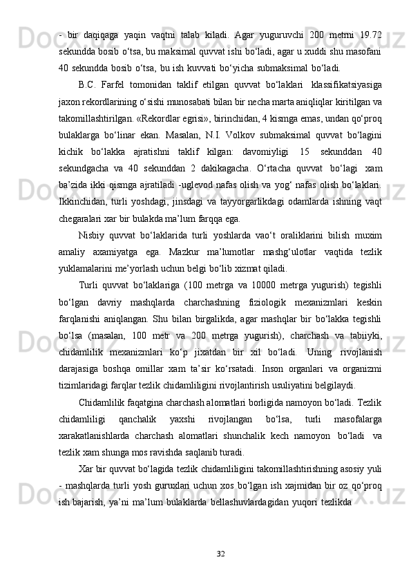 32-   bir   daqiqaga   yaqin   vaqtni   talab   kiladi.   Agar   yuguruvchi   200   metrni   19.72
sekundda bosib o‘tsa, bu maksimal quvvat ishi bo‘ladi, agar u xuddi shu masofani
40   sekundda   bosib   o‘tsa,   bu   ish   kuvvati   bo‘yicha   submaksimal   bo‘ladi.
B.C.   Farfel   tomonidan   taklif   etilgan   quvvat   bo‘laklari   klassifikatsiyasiga
jaxon rekordlarining o‘sishi munosabati bilan bir necha marta aniqliqlar  kiritilgan va
takomillashtirilgan. «Rekordlar egrisi», birinchidan, 4 kismga emas, undan qo‘proq
bulaklarga   bo‘linar   ekan.   Masalan,   N.I.   Volkov   submaksimal   quvvat   bo‘lagini
kichik   bo‘lakka   ajratishni   taklif   kilgan:   davomiyligi   15   sekunddan   40
sekundgacha   va   40   sekunddan   2   dakikagacha.   O‘rtacha   quvvat   bo‘lagi   xam
ba’zida  ikki   qismga  ajratiladi   -uglevod  nafas   olish  va  yog‘   nafas  olish   bo‘laklari.
Ikkinchidan,   turli   yoshdagi,   jinsdagi   va   tayyorgarlikdagi   odamlarda   ishning   vaqt
chegaralari   xar   bir   bulakda   ma’lum   farqqa   ega.
Nisbiy   quvvat   bo‘laklarida   turli   yoshlarda   vao‘t   oraliklarini   bilish   muxim
amaliy   axamiyatga   ega.   Mazkur   ma’lumotlar   mashg‘ulotlar   vaqtida   tezlik
yuklamalarini   me’yorlash   uchun   belgi   bo‘lib   xizmat   qiladi.
Turli   quvvat   bo‘laklariga   (100   metrga   va   10000   metrga   yugurish)   tegishli
bo‘lgan   davriy   mashqlarda   charchashning   fiziologik   mexanizmlari   keskin
farqlanishi   aniqlangan.   Shu   bilan   birgalikda,   agar   mashqlar   bir   bo‘lakka   tegishli
bo‘lsa   (masalan,   100   metr   va   200   metrga   yugurish),   charchash   va   tabiiyki,
chidamlilik   mexanizmlari   ko‘p   jixatdan   bir   xil   bo‘ladi.   Uning   rivojlanish
darajasiga   boshqa   omillar   xam   ta’sir   ko‘rsatadi.   Inson   organlari   va   organizmi
tizimlaridagi   farqlar   tezlik   chidamliligini   rivojlantirish   usuliyatini   belgilaydi.
Chidamlilik faqatgina charchash alomatlari borligida namoyon bo‘ladi. Tezlik
chidamliligi   qanchalik   yaxshi   rivojlangan   bo‘lsa,   turli   masofalarga
xarakatlanishlarda   charchash   alomatlari   shunchalik   kech   namoyon   bo‘ladi   va
tezlik   xam   shunga   mos ravishda saqlanib   turadi.
Xar   bir   quvvat   bo‘lagida   tezlik   chidamliligini   takomillashtirishning   asosiy   yuli
-   mashqlarda  turli   yosh  guruxlari  uchun  xos   bo‘lgan   ish  xajmidan  bir   oz  qo‘proq
ish   bajarish,   ya’ni   ma’lum   bulaklarda   bellashuvlardagidan   yuqori   tezlikda 