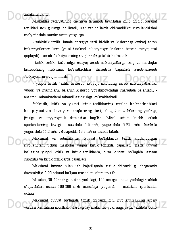 33xarakatlanishdir.
Mushaklar   faoliyatining   energiya   ta’minoti   tavsifidan   kelib   chiqib,   xarakat
tezliklari   uch   guruxga   bo‘linadi,   ular   xar   bo‘lakda   chidamlilikni   rivojlantirishni
me’yorlashda muxim   axamiyatga   ega.
- subkritik   tezlik,   bunda   energiya   sarfi   kichik   va   kislorodga   extiyoj   aerob
imkoniyatlardan   kam   (ya’ni   iste’mol   qilinayotgan   kislorod   barcha   extiyojlarni
qoplaydi)   -   aerob   funksiyalarning   rivojlanishiga   ta’sir   ko‘rsatadi.
- kritik   tezlik,   kislorodga   extiyoj   aerob   imkoniyatlarga   teng   va   mashqlar
kislorodning   maksimal   ko‘rsatkichlari   sharoitida   bajariladi   aerob-anaerob
funksiyalarni   rivojlantiradi.
- yuqori   kritik   tezlik,   kislorod   extiyoji   insonning   aerob   imkoniyatlaridan
yuqori   va   mashqlarni   bajarish   kislorod   yetishmovchiligi   sharoitida   bajariladi,   -
anaerob   imkoniyatlarni   takomillashtirishga   ko‘maklashadi.
Subkritik,   kritik   va   yukori   kritik   tezliklarning   mutloq   k o ‘ r s a t k i c h l a r i
ko‘   p   j i x a t d a n   d a v r i y   m a s h q l a r n i n g   t u r i ,   shug‘ullanuvchilarning   yoshiga,
jinsiga   va   tayyorgarlik   darajasiga   bog‘liq.   Misol   uchun   kuchli   erkak
sportchilarning   tezligi   -   suzishda   1.6   m/s,   yugurishda   5.92   m/s,   konkida
yugurishda 11.2   m/s,   velosipedda 13.5   m/s ni   tashkil   kiladi.
Maksimal   va   submaksimal   kuvvat   bo‘laklarida   tezlik   chidamliligini
rivojlantirish   uchun   mashqlar   yuqori   kritik   tezlikda   bajariladi.   Katta   quvvat
bo‘lagida   yuqori   kritik   va   kritik   tezliklarda,   o‘rta   kuvvat   bo‘lagida   asosan
subkritik   va   kritik   tezliklarda bajariladi.
Maksimal   kuvvat   bilan   ish   bajarilganda   tezlik   chidamliligi   chegaraviy
davomiyligi   9-20   sekund   bo‘lgan   mashqlar   uchun   tavsifli.
Masalan, 30-60 metrga kichik yoshdagi, 100 metrga - katta yoshdagi maktab
o‘quvchilari   uchun   100-200   metr   masofaga   yugurish   -   malakali   sportchilar
uchun.
Maksimal   quvvat   bo‘lagida   tezlik   chidamliligini   rivojlantirishning   asosiy
vositasi   kesimlarni   mosllashuvlardagiday   maksimal   yoki   unga yaqin   tezlikda   bosib 