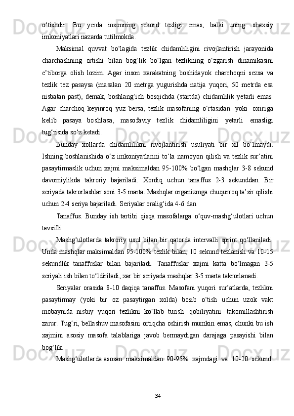 34o‘tishdir.   Bu   yerda   insonning   rekord   tezligi   emas,   balki   uning   shaxsiy
imkoniyatlari   nazarda   tutilmokda.
Maksimal   quvvat   bo‘lagida   tezlik   chidamliligini   rivojlantirish   jarayonida
charchashning   ortishi   bilan   bog‘lik   bo‘lgan   tezlikning   o‘zgarish   dinamikasini
e’tiborga   olish   lozim.   Agar   inson   xarakatning   boshidayok   charchoqni   sezsa   va
tezlik   tez   pasaysa   (masalan   20   metrga   yugurishda   natija   yuqori,   50   metrda   esa
nisbatan   past),   demak,   boshlang‘ich   bosqichda   (startda)   chidamlilik   yetarli   emas.
Agar   charchoq   keyinroq   yuz   bersa,   tezlik   masofaning   o‘rtasidan   yoki   oxiriga
kelib   pasaya   boshlasa,   masofaviy   tezlik   chidamliligini   yetarli   emasligi
tug‘risida   so‘z   ketadi.
Bunday   xollarda   chidamlilikni   rivojlantirish   usuliyati   bir   xil   bo‘lmaydi.
Ishning  boshlanishida   o‘z   imkoniyatlarini   to‘la   namoyon  qilish   va  tezlik  sur’atini
pasaytirmaslik   uchun   xajmi   maksimaldan   95-100%   bo‘lgan   mashqlar   3-8   sekund
davomiylikda   takroriy   bajariladi.   Xordiq   uchun   tanaffus   2-3   sekunddan.   Bir
seriyada takrorlashlar soni 3-5 marta. Mashqlar organizmga chuqurroq ta’sir qilishi
uchun   2-4   seriya   bajariladi.   Seriyalar   oralig‘ida   4-6   dan.
Tanaffus.   Bunday   ish   tartibi   qisqa   masofalarga   o‘quv-mashg‘ulotlari   uchun
tavsifli.
Mashg‘ulotlarda   takroriy   usul   bilan   bir   qatorda   intervalli   sprint   qo‘llaniladi.
Unda mashqlar maksimaldan 95-100% tezlik bilan, 10 sekund tezlanish va 10-15
sekundlik   tanaffuslar   bilan   bajariladi.   Tanaffuslar   xajmi   katta   bo‘lmagan   3-5
seriyali   ish   bilan to‘ldiriladi,   xar   bir   seriyada   mashqlar   3-5   marta   takrorlanadi.
Seriyalar   orasida   8-10   daqiqa   tanaffus.   Masofani   yuqori   sur’atlarda,   tezlikni
pasaytirmay   (yoki   bir   oz   pasaytirgan   xolda)   bosib   o‘tish   uchun   uzok   vakt
mobaynida   nisbiy   yuqori   tezlikni   ko‘llab   turish   qobiliyatini   takomillashtirish
zarur. Tug‘ri, bellashuv masofasini ortiqcha oshirish mumkin emas, chunki bu ish
xajmini   asosiy   masofa   talablariga   javob   bermaydigan   darajaga   pasayishi   bilan
bog‘lik.
Mashg‘ulotlarda   asosan   maksimaldan   90-95%   xajmdagi   va   10-20   sekund 