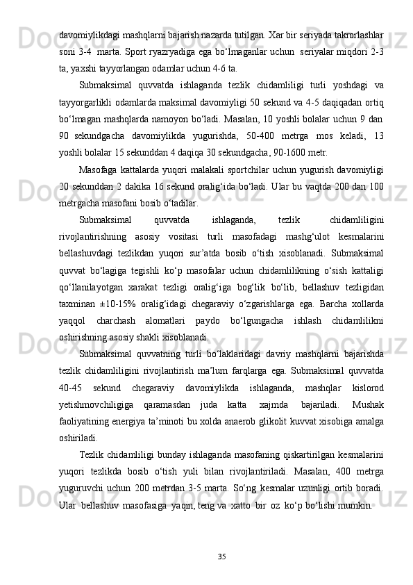 35davomiylikdagi mashqlarni bajarish nazarda tutilgan. Xar bir seriyada takrorlashlar
soni 3-4   marta. Sport ryazryadiga ega bo‘lmaganlar uchun   seriyalar miqdori 2-3
ta,   yaxshi   tayyorlangan   odamlar   uchun   4-6   ta.
Submaksimal   quvvatda   ishlaganda   tezlik   chidamliligi   turli   yoshdagi   va
tayyorgarlikli odamlarda maksimal davomiyligi 50 sekund va 4-5 daqiqadan ortiq
bo‘lmagan   mashqlarda   namoyon   bo‘ladi.   Masalan,   10   yoshli   bolalar   uchun   9   dan
90   sekundgacha   davomiylikda   yugurishda,   50-400   metrga   mos   keladi,   13
yoshli bolalar   15   sekunddan   4   daqiqa   30   sekundgacha,   90-1600   metr.
Masofaga kattalarda yuqori  malakali  sportchilar  uchun yugurish davomiyligi
20 sekunddan 2 dakika 16 sekund oralig‘ida bo‘ladi. Ular bu vaqtda 200 dan 100
metrgacha masofani   bosib   o‘tadilar.
Submaksimal       quvvatda       ishlaganda,       tezlik         chidamliligini
rivojlantirishning   asosiy   vositasi   turli   masofadagi   mashg‘ulot   kesmalarini
bellashuvdagi   tezlikdan   yuqori   sur’atda   bosib   o‘tish   xisoblanadi.   Submaksimal
quvvat   bo‘lagiga   tegishli   ko‘p   masofalar   uchun   chidamlilikning   o‘sish   kattaligi
qo‘llanilayotgan   xarakat   tezligi   oralig‘iga   bog‘lik   bo‘lib,   bellashuv   tezligidan
taxminan   ±10-15%   oralig‘idagi   chegaraviy   o‘zgarishlarga   ega.   Barcha   xollarda
yaqqol   charchash   alomatlari   paydo   bo‘lgungacha   ishlash   chidamlilikni
oshirishning   asosiy   shakli   xisoblanadi.
Submaksimal   quvvatning   turli   bo‘laklaridagi   davriy   mashqlarni   bajarishda
tezlik   chidamliligini   rivojlantirish   ma’lum   farqlarga   ega.   Submaksimal   quvvatda
40-45   sekund   chegaraviy   davomiylikda   ishlaganda,   mashqlar   kislorod
yetishmovchiligiga   qaramasdan   juda   katta   xajmda   bajariladi.   Mushak
faoliyatining energiya ta’minoti bu xolda anaerob glikolit kuvvat xisobiga amalga
oshiriladi.
Tezlik  chidamliligi  bunday  ishlaganda  masofaning  qiskartirilgan  kesmalarini
yuqori   tezlikda   bosib   o‘tish   yuli   bilan   rivojlantiriladi.   Masalan,   400   metrga
yuguruvchi   uchun   200   metrdan   3-5   marta.   So‘ng   kesmalar   uzunligi   ortib   boradi.
Ular   bellashuv   masofasiga   yaqin,   teng   va   xatto   bir   oz   ko‘p   bo‘lishi   mumkin. 