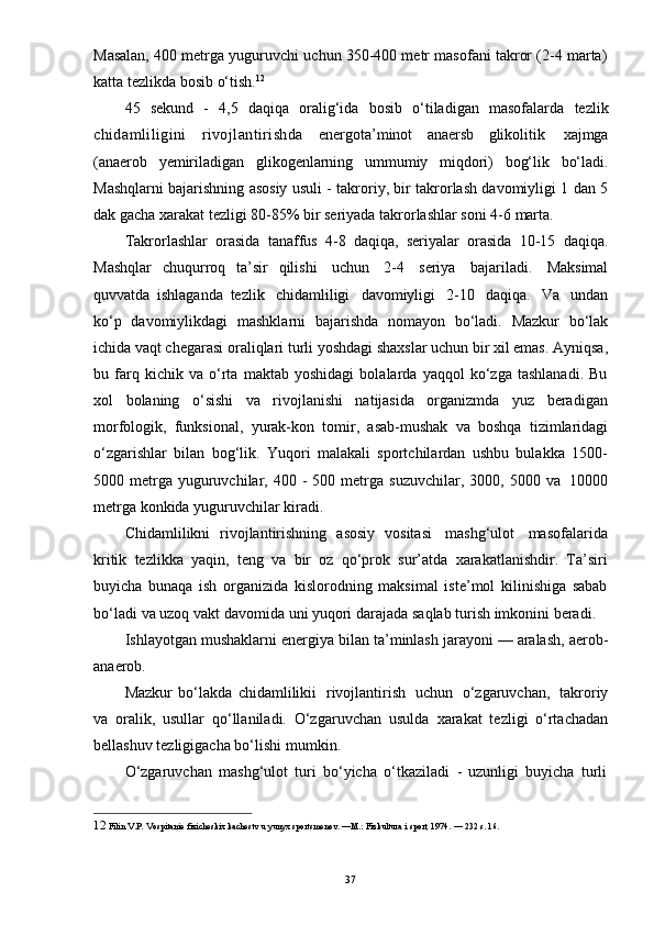 12  
Filin   V.P.   Vospitanie   fizicheskix   kachestv   u   yunyx   sportsmenov.   —M.:   Fizkultura   i   sport, 1974.   —   232   s. 16.
37Masalan, 400 metrga yuguruvchi uchun 350-400 metr masofani takror (2-4 marta)
katta   tezlikda bosib   o‘tish. 12
45   sekund   -   4,5   daqiqa   oralig‘ida   bosib   o‘tiladigan   masofalarda   tezlik
chidamliligini   rivojlantirishda   energota’minot   anaersb   glikolitik   xajmga
(anaerob   yemiriladigan   glikogenlarning   ummumiy   miqdori)   bog‘lik   bo‘ladi.
Mashqlarni bajarishning asosiy usuli - takroriy, bir takrorlash davomiyligi 1 dan 5
dak   gacha   xarakat   tezligi   80-85%   bir   seriyada   takrorlashlar   soni   4-6   marta.
Takrorlashlar   orasida   tanaffus   4-8   daqiqa,   seriyalar   orasida   10-15   daqiqa.
Mashqlar   chuqurroq   ta’sir   qilishi   uchun   2-4   seriya   bajariladi.   Maksimal
quvvatda   ishlaganda   tezlik   chidamliligi   davomiyligi   2-10   daqiqa.   Va   undan
ko‘p   davomiylikdagi   mashklarni   bajarishda   nomayon   bo‘ladi.   Mazkur   bo‘lak
ichida   vaqt chegarasi oraliqlari turli yoshdagi shaxslar uchun bir xil emas. Ayniqsa,
bu   farq   kichik   va   o‘rta   maktab   yoshidagi   bolalarda   yaqqol   ko‘zga   tashlanadi.   Bu
xol   bolaning   o‘sishi   va   rivojlanishi   natijasida   organizmda   yuz   beradigan
morfologik,   funksional,   yurak-kon   tomir,   asab-mushak   va   boshqa   tizimlaridagi
o‘zgarishlar   bilan   bog‘lik.   Yuqori   malakali   sportchilardan   ushbu   bulakka   1500-
5000 metrga   yuguruvchilar,   400   -   500   metrga   suzuvchilar,   3000,   5000   va   10000
metrga   konkida   yuguruvchilar   kiradi.
Chidamlilikni   rivojlantirishning   asosiy   vositasi   mashg‘ulot   masofalarida
kritik   tezlikka   yaqin,   teng   va   bir   oz   qo‘prok   sur’atda   xarakatlanishdir.   Ta’siri
buyicha   bunaqa   ish   organizida   kislorodning   maksimal   iste’mol   kilinishiga   sabab
bo‘ladi   va   uzoq   vakt   davomida   uni   yuqori   darajada   saqlab   turish   imkonini   beradi.
Ishlayotgan mushaklarni energiya bilan ta’minlash jarayoni — aralash, aerob-
anaerob.
Mazkur   bo‘lakda   chidamlilikii   rivojlantirish   uchun   o‘zgaruvchan,   takroriy
va   oralik,   usullar   qo‘llaniladi.   O‘zgaruvchan   usulda   xarakat   tezligi   o‘rtachadan
bellashuv   tezligigacha bo‘lishi   mumkin.
O‘zgaruvchan   mashg‘ulot   turi   bo‘yicha   o‘tkaziladi   -   uzunligi   buyicha   turli 