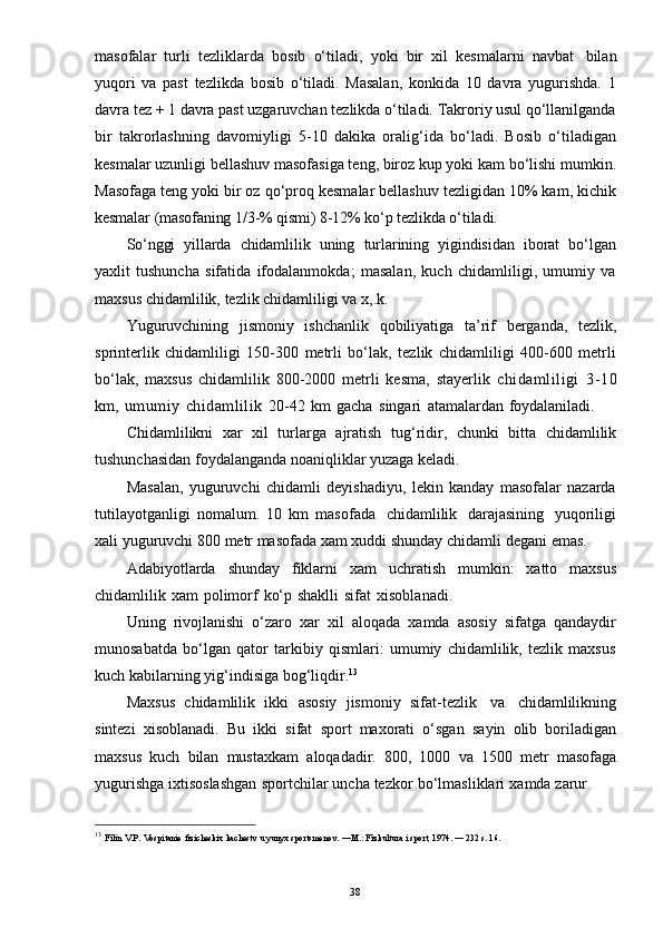 13  
Filin   V.P.   Vospitanie   fizicheskix   kachestv   u   yunyx   sportsmenov.   —M.:   Fizkultura   i   sport, 1974.   —   232   s. 16.
38masofalar   turli   tezliklarda   bosib   o‘tiladi,   yoki   bir   xil   kesmalarni   navbat   bilan
yuqori   va   past   tezlikda   bosib   o‘tiladi.   Masalan,   konkida   10   davra   yugurishda.   1
davra tez + 1 davra past uzgaruvchan tezlikda o‘tiladi. Takroriy usul qo‘llanilganda
bir   takrorlashning   davomiyligi   5-10   dakika   oralig‘ida   bo‘ladi.   Bosib   o‘tiladigan
kesmalar uzunligi bellashuv masofasiga teng, biroz kup yoki kam bo‘lishi mumkin.
Masofaga teng yoki bir oz qo‘proq kesmalar bellashuv tezligidan 10% kam, kichik
kesmalar   (masofaning   1/3-% qismi)   8-12%   ko‘p   tezlikda   o‘tiladi.
So‘nggi   yillarda   chidamlilik   uning   turlarining   yigindisidan   iborat   bo‘lgan
yaxlit   tushuncha   sifatida   ifodalanmokda;   masalan,   kuch   chidamliligi,   umumiy   va
maxsus   chidamlilik,   tezlik   chidamliligi   va   x,.k.
Yuguruvchining   jismoniy   ishchanlik   qobiliyatiga   ta’rif   berganda,   tezlik,
sprinterlik   chidamliligi   150-300   metrli   bo‘lak,   tezlik   chidamliligi   400-600   metrli
bo‘lak,   maxsus   chidamlilik   800-2000   metrli   kesma,   stayerlik   chidamliligi   3-10
km,   umumiy   chidamlilik   20-42   km   gacha   singari   atamalardan   foydalaniladi.
Chidamlilikni   xar   xil   turlarga   ajratish   tug‘ridir,   chunki   bitta   chidamlilik
tushunchasidan   foydalanganda   noaniqliklar   yuzaga   keladi.
Masalan,   yuguruvchi   chidamli   deyishadiyu,   lekin   kanday   masofalar   nazarda
tutilayotganligi   nomalum.   10   km   masofada   chidamlilik   darajasining   yuqoriligi
xali   yuguruvchi   800   metr   masofada   xam   xuddi   shunday   chidamli   degani   emas.
Adabiyotlarda   shunday   fiklarni   xam   uchratish   mumkin:   xatto   maxsus
chidamlilik   xam   polimorf   ko‘p   shaklli   sifat   xisoblanadi.
Uning   rivojlanishi   o‘zaro   xar   xil   aloqada   xamda   asosiy   sifatga   qandaydir
munosabatda   bo‘lgan   qator   tarkibiy   qismlari:   umumiy   chidamlilik,   tezlik   maxsus
kuch   kabilarning   yig‘indisiga   bog‘liqdir. 13
Maxsus   chidamlilik   ikki   asosiy   jismoniy   sifat-tezlik   va   chidamlilikning
sintezi   xisoblanadi.   Bu   ikki   sifat   sport   maxorati   o‘sgan   sayin   olib   boriladigan
maxsus   kuch   bilan   mustaxkam   aloqadadir.   800,   1000   va   1500   metr   masofaga
yugurishga   ixtisoslashgan   sportchilar   uncha   tezkor   bo‘lmasliklari   xamda   zarur 