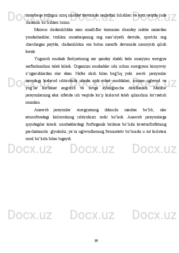 39musobaqa tezligini uzoq muddat davomida saqlashni bilishlari va ayni vaqtda juda
chidamli   bo‘lishlari   lozim.
Maxsus   chidamlilikka   xam   mualliflar   taxminan   shunday   nuktai   nazardan
yondashadilar,   tezlikni   musabaqaning   eng   mas’ulyatli   davrida,   sportchi   eng
charchagan   paytda,   chidamlilikni   esa   butun   masofa   davomida   nomoyish   qilish
kerak.
Yugurish   mushak   faoliyatining   xar   qanday   shakli   kabi   muayyan   energiya
sarflashnishini   talab   kiladi.   Organizm   mushaklar   ishi   uchun   energiyani   kimyoviy
o‘zgarishlardan   olar   ekan.   Nafas   olish   bilan   bog‘liq   yoki   aerob   jarayonlar
xavodagi   kislorod   ishtirokida   ularda   ozik-ovkat   moddalari,   asosan   uglevod   va
yog‘lar   korbanat   angidrid   va   suvga   aylanguncha   oksidlanadi.   Mazkur
jarayonlarning   aksi   sifatida   ish   vaqtida   ko‘p   kislorod   talab   qilinishini   ko‘rsatish
mumkin.
Anaerob   jarayonlar   energiyaning   ikkinchi   manbai   bo‘lib,   ular
atmosferadagi   kislorodning   ishtirokisiz   sodir   bo‘ladi.   Anaerob   jarayonlarga
quyidagilar   kiradi:   mushaklardagi   fosforganik   birikma   bo‘lishi   kreatenfosfatning
parchalanishi: glyukoliz, ya’ni uglevodlarning fermintativ bo‘linishi u sut kislotasi
xosil   bo‘lishi   bilan   tugaydi. 