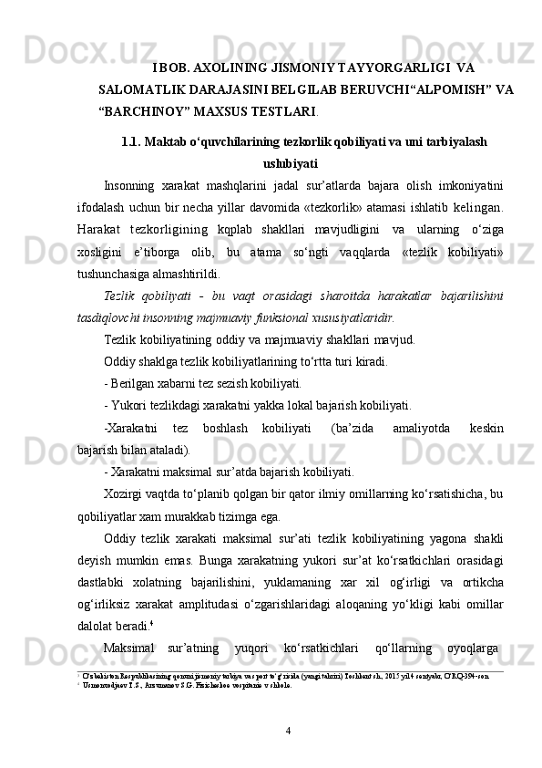 4I BOB. AXOLINING JISMONIY TAYYORGARLIGI  VA 
SALOMATLIK DARAJASINI BELGILAB BERUVCHI“ALPOMISH”   VA  
“BARCHINOY”  MAXSUS TESTLARI .
1.1. Maktab   o‘quvchilarining   tezkorlik   qobiliyati   va   uni   tarbiyalash
uslubiyati
Insonning   xarakat   mashqlarini   jadal   sur’atlarda   bajara   olish   imkoniyatini
ifodalash   uchun   bir   necha   yillar   davomida   «tezkorlik»   atamasi   ishlatib   kelingan.
Harakat   tezkorligining   kqplab   shakllari   mavjudligini   va   ularning   o‘ziga
xosligini   e’tiborga   olib,   bu   atama   so‘ngti   vaqqlarda   «tezlik   kobiliyati»
tushunchasiga   almashtirildi.
Tezlik   qobiliyati   -   bu   vaqt   orasidagi   sharoitda   harakatlar   bajarilishini
tasdiqlovchi   insonning   majmuaviy   funksional   xususiyatlaridir.
Tezlik kobiliyatining oddiy va majmuaviy shakllari mavjud.
Oddiy   shaklga   tezlik   kobiliyatlarining   to‘rtta   turi   kiradi.
- Berilgan   xabarni   tez   sezish   kobiliyati.
- Yukori   tezlikdagi   xarakatni   yakka   lokal   bajarish   kobiliyati.
-Xarakatni       tez       boshlash       kobiliyati         (ba’zida         amaliyotda         keskin
bajarish   bilan   ataladi).
- Xarakatni   maksimal   sur’atda   bajarish   kobiliyati.
Xozirgi vaqtda to‘planib qolgan bir qator ilmiy omillarning ko‘rsatishicha, bu
qobiliyatlar   xam   murakkab   tizimga ega.
Oddiy   tezlik   xarakati   maksimal   sur’ati   tezlik   kobiliyatining   yagona   shakli
deyish   mumkin   emas.   Bunga   xarakatning   yukori   sur’at   ko‘rsatkichlari   orasidagi
dastlabki   xolatning   bajarilishini,   yuklamaning   xar   xil   og‘irligi   va   ortikcha
og‘irliksiz   xarakat   amplitudasi   o‘zgarishlaridagi   aloqaning   yo‘kligi   kabi   omillar
dalolat   beradi. 4
Maksimal      sur’atning      yuqori       ko‘rsatkichlari       qo‘llarning      oyoqlarga
3
O‘zbekiston   Respublikasining   qonuni   jismoniy   tarbiya   va sport   to‘g‘risida   (yangi   tahriri)   Toshkent   sh.,   2015   yil   4   sentyabr,   O‘RQ-394-son
4
Usmonxodjaev   T.S.,   Arzumanov   S.G.   Fizicheskoe   vospitanie   v   shkole. 