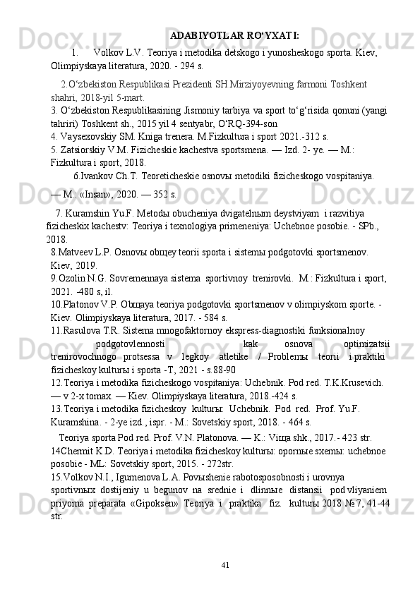 41ADABIYOTLAR   RO‘YXATI:
1.  Volkov   L.V.   Teoriya   i   metodika detskogo i   yunosheskogo sporta.   Kiev,  
Olimpiyskaya literatura,   2020.   -   294   s.
    2.O‘zbekiston   Respublikasi Prezidenti SH.Mirziyoyevning   farmoni   Toshkent  
shahri,   2018-yil   5-mart.
3.  O‘zbekiston   Respublikasining   Jismoniy   tarbiya   va   sport   to‘g‘risida   qonuni   (yangi 
tahriri)   Toshkent   sh.,   2015   yil   4   sentyabr,   O‘RQ-394-son
4.  Vaysexovskiy   SM.   Kniga   trenera.   M.Fizkultura   i   sport   2021.-312   s.
5.  Zatsiorskiy   V.M.   Fizicheskie   kachestva   sportsmena.   —   Izd.   2-   ye.   —   M.:  
Fizkultura   i   sport,   2018.
         6.Ivankov   Ch.T.   Teoreticheskie   osnovы   metodiki   fizicheskogo   vospitaniya.
—   M.:   «Insan»,   2020.   —   352   s.
      7. Kuramshin   Yu.F.   Metodы   obucheniya   dvigatelnыm   deystviyam   i   razvitiya  
fizicheskix   kachestv:   Teoriya   i   texnologiya   primeneniya:   Uchebnoe   posobie.   -   SPb.,  
2018.
8.Matveev   L.P.   Osnovы   obщey   teorii   sporta   i   sistemы   podgotovki   sportsmenov.  
Kiev,   2019.
9.Ozolin N.G.   Sovremennaya   sistema   sportivnoy   trenirovki.   M.:   Fizkultura   i   sport,  
2021.   -480   s,   il.
10.Platonov V.P. Obщaya teoriya podgotovki sportsmenov v olimpiyskom   sporte.   -  
Kiev.   Olimpiyskaya literatura,   2017.   -   584   s.
11.Rasulova   T.R.   Sistema   mnogofaktornoy   ekspress-diagnostiki   funksionalnoy
podgotovlennosti kak osnova optimizatsii
trenirovochnogo     protsessa   v      legkoy      atletike      /   Problemы      teorii      i   praktiki  
fizicheskoy kulturы i   sporta   -T,   2021   -   s.88-90
12.Teoriya   i   metodika   fizicheskogo   vospitaniya:   Uchebnik.   Pod   red.   T.K.Krusevich. 
—   v   2-x tomax.   —   Kiev.   Olimpiyskaya   literatura,   2018.-424   s.
13.Teoriya   i   metodika   fizicheskoy   kulturы:   Uchebnik.   Pod   red.   Prof.   Yu.F.  
Kuramshina.   -   2-ye   izd.,   ispr.   -   M.:   Sovetskiy   sport,   2018.   -   464   s.
   Teoriya sporta Pod red. Prof. V.N. Platonova. — K.: Viщa shk., 2017.-   423   str.
14Chermit K.D. Teoriya i metodika fizicheskoy kulturы: opornыe sxemы:   uchebnoe  
posobie   -   ML:   Sovetskiy   sport,   2015.   -   272str.
15.Volkov N.I., Igumenova L.A. Povыshenie rabotosposobnosti i urovnya  
sportivnыx   dostijeniy   u   begunov   na   srednie   i   dlinnыe     distansii   pod   vliyaniem  
priyoma   preparata   «Gipoksen»   Teoriya   i   praktika   fiz.   kulturы   2018   № 7,   41-44
str.